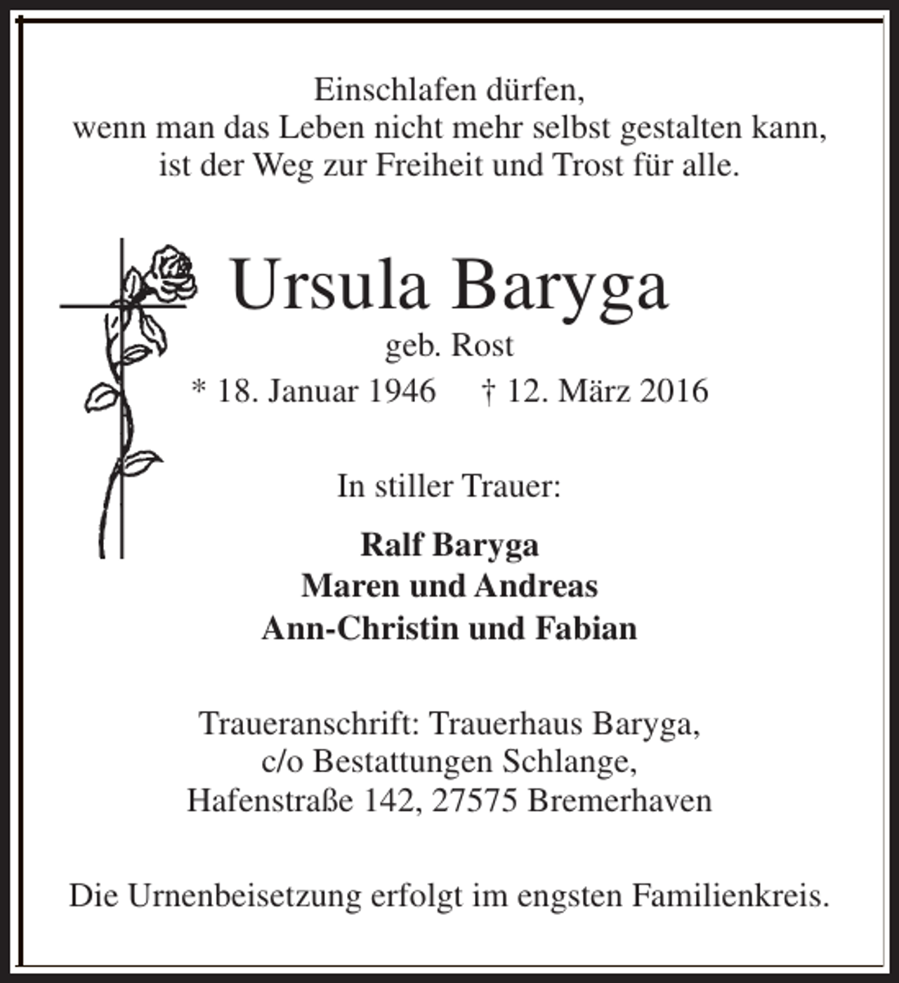 <p>Einschlafen dürfen,<br />wenn man das Leben nicht mehr selbst gestalten kann,<br />ist der Weg zur Freiheit und Trost für alle.</p><p>Ursula Baryga</p><p>geb. Rost<br />* 18. Januar 1946 † 12. März 2016<br />In stiller Trauer:<br />Ralf Baryga<br />Maren und Andreas<br />Ann-Christin und Fabian<br />Traueranschrift: Trauerhaus Baryga,<br />c/o Bestattungen Schlange,<br />Hafenstraße 142, 27575 Bremerhaven<br />Die Urnenbeisetzung erfolgt im engsten Familienkreis.</p>