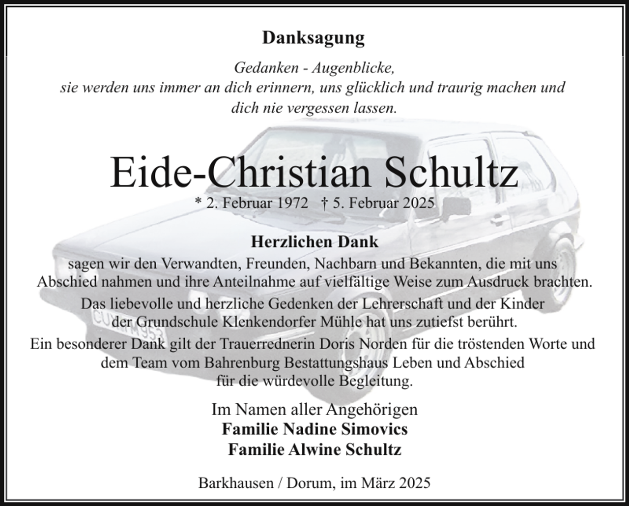 <p>Danksagung<br />Gedanken - Augenblicke,<br />sie werden uns immer an dich erinnern, uns glücklich und traurig machen und<br />dich nie vergessen lassen.</p><p>Eide-Christian Schultz<br />* 2. Februar 1972 † 5. Februar 2025</p><p>Herzlichen Dank</p><p>sagen wir den Verwandten, Freunden, Nachbarn und Bekannten, die mit uns<br />Abschied nahmen und ihre Anteilnahme auf vielfältige Weise zum Ausdruck brachten.<br />Das liebevolle und herzliche Gedenken der Lehrerschaft und der Kinder<br />der Grundschule Klenkendorfer Mühle hat uns zutiefst berührt.<br />Ein besonderer Dank gilt der Trauerrednerin Doris Norden für die tröstenden Worte und<br />dem Team vom Bahrenburg Bestattungshaus Leben und Abschied<br />für die würdevolle Begleitung.</p><p>Im Namen aller Angehörigen<br />Familie Nadine Simovics<br />Familie Alwine Schultz<br />Barkhausen / Dorum, im März 2025</p>
