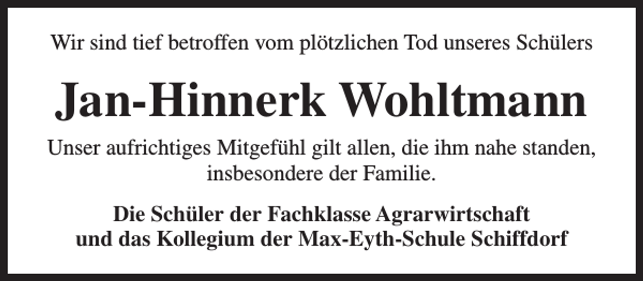 <p>Wir sind tief betroffen vom plötzlichen Tod unseres Schülers</p><p>Jan-Hinnerk Wohltmann<br />Unser aufrichtiges Mitgefühl gilt allen, die ihm nahe standen,<br />insbesondere der Familie.<br />Die Schüler der Fachklasse Agrarwirtschaft<br />und das Kollegium der Max-Eyth-Schule Schiffdorf</p>
