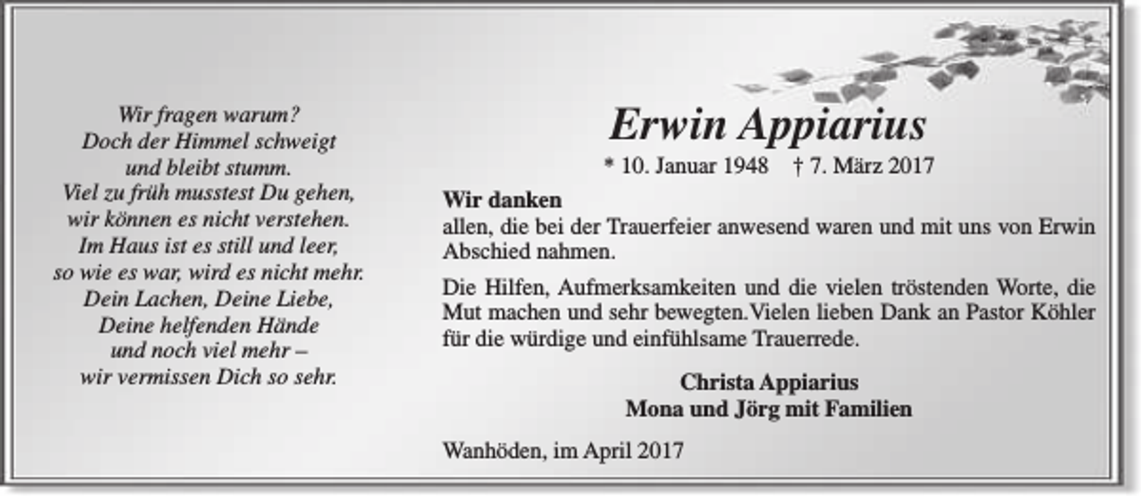 <p>Wir fragen warum?<br />Doch der Himmel schweigt<br />und bleibt stumm.<br />Viel zu früh musstest Du gehen,<br />wir können es nicht verstehen.<br />Im Haus ist es still und leer,<br />so wie es war, wird es nicht mehr.<br />Dein Lachen, Deine Liebe,<br />Deine helfenden Hände<br />und noch viel mehr –<br />wir vermissen Dich so sehr.</p><p>Erwin Appiarius</p><p>* 10. Januar 1948</p><p>† 7. März 2017<br />Wir danken<br />allen, die bei der Trauerfeier anwesend waren und mit uns von Erwin<br />Abschied nahmen.<br />Die Hilfen, Aufmerksamkeiten und die vielen tröstenden Worte, die<br />Mut machen und sehr bewegten.Vielen lieben Dank an Pastor Köhler<br />für die würdige und einfühlsame Trauerrede.<br />Christa Appiarius<br />Mona und Jörg mit Familien<br />Wanhöden, im April 2017</p>