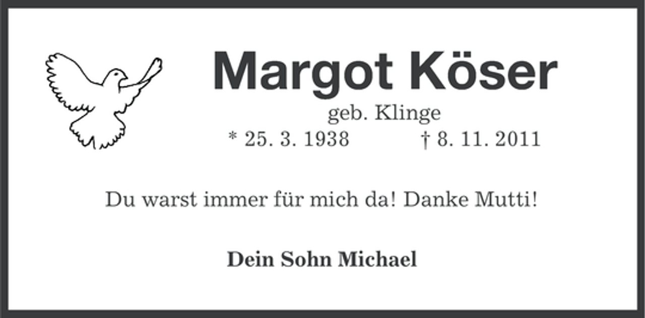 <p>Margot Köser<br />geb. Klinge<br />* 25. 3. 1938<br />† 8. 11. 2011<br />Du warst immer für mich da! Danke Mutti!<br />Dein Sohn Michael</p>