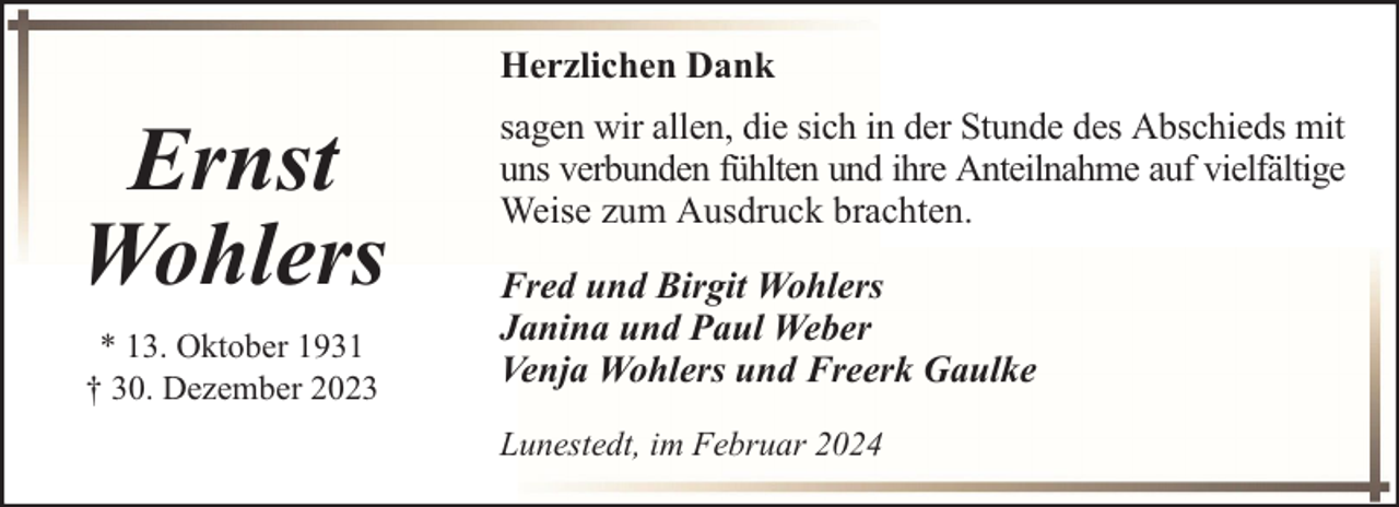 <p>Herzlichen Dank</p><p>Ernst<br />Wohlers<br />* 13. Oktober 1931<br />† 30. Dezember 2023</p><p>sagen wir allen, die sich in der Stunde des Abschieds mit<br />uns verbunden fühlten und ihre Anteilnahme auf vielfältige<br />Weise zum Ausdruck brachten.<br />Fred und Birgit Wohlers<br />Janina und Paul Weber<br />Venja Wohlers und Freerk Gaulke<br />Lunestedt, im Februar 2024</p>