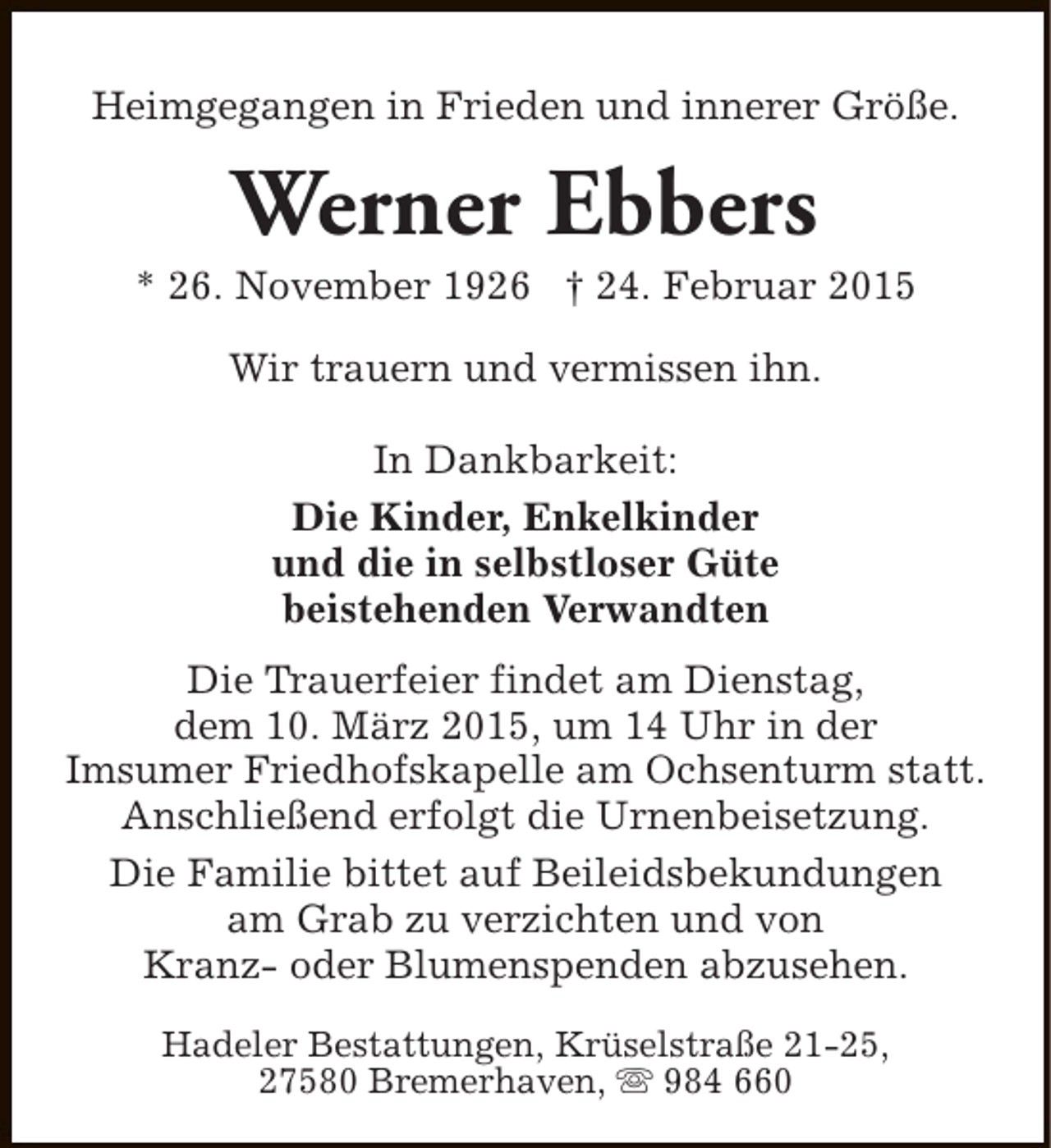 <p>Heimgegangen in Frieden und innerer Größe.</p><p>Werner Ebbers</p><p>* 26. November 1926 † 24. Februar 2015<br />Wir trauern und vermissen ihn.<br />In Dankbarkeit:<br />Die Kinder, Enkelkinder<br />und die in selbstloser Güte<br />beistehenden Verwandten<br />Die Trauerfeier findet am Dienstag,<br />dem 10. März 2015, um 14 Uhr in der<br />Imsumer Friedhofskapelle am Ochsenturm statt.<br />Anschließend erfolgt die Urnenbeisetzung.<br />Die Familie bittet auf Beileidsbekundungen<br />am Grab zu verzichten und von<br />Kranz- oder Blumenspenden abzusehen.<br />Hadeler Bestattungen, Krüselstraße 21-25,<br />27580 Bremerhaven, s 984 660</p>