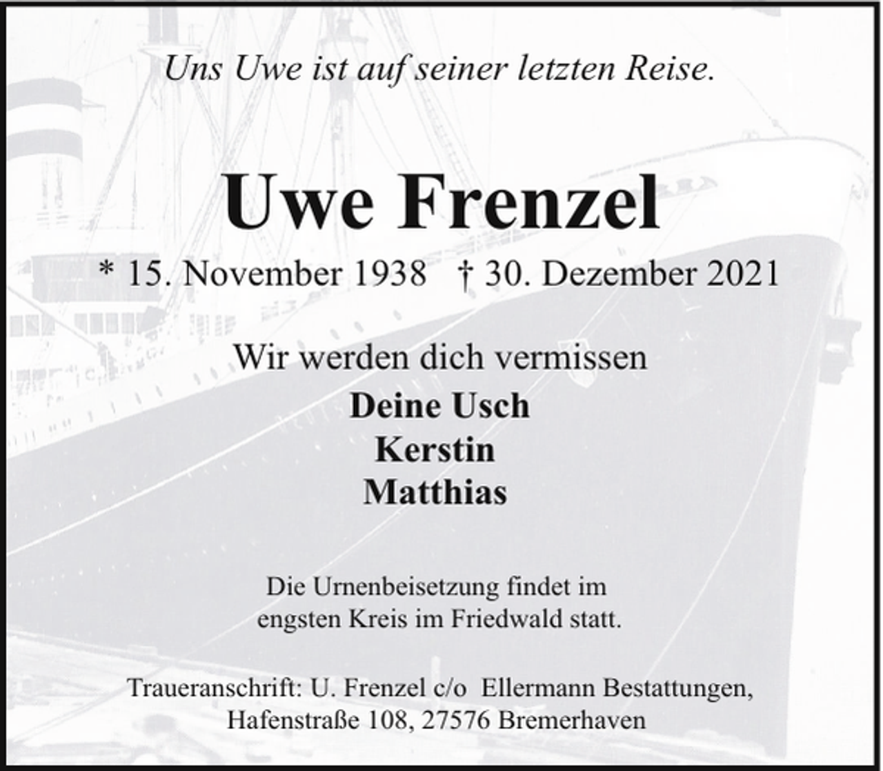 <p>Uns Uwe ist auf seiner letzten Reise.</p><p>Uwe Frenzel</p><p>* 15. November 1938 † 30. Dezember 2021<br />Wir werden dich vermissen<br />Deine Usch<br />Kerstin<br />Matthias<br />Die Urnenbeisetzung findet im<br />engsten Kreis im Friedwald statt.<br />Traueranschrift: U. Frenzel c/o Ellermann Bestattungen,<br />Hafenstraße 108, 27576 Bremerhaven</p>