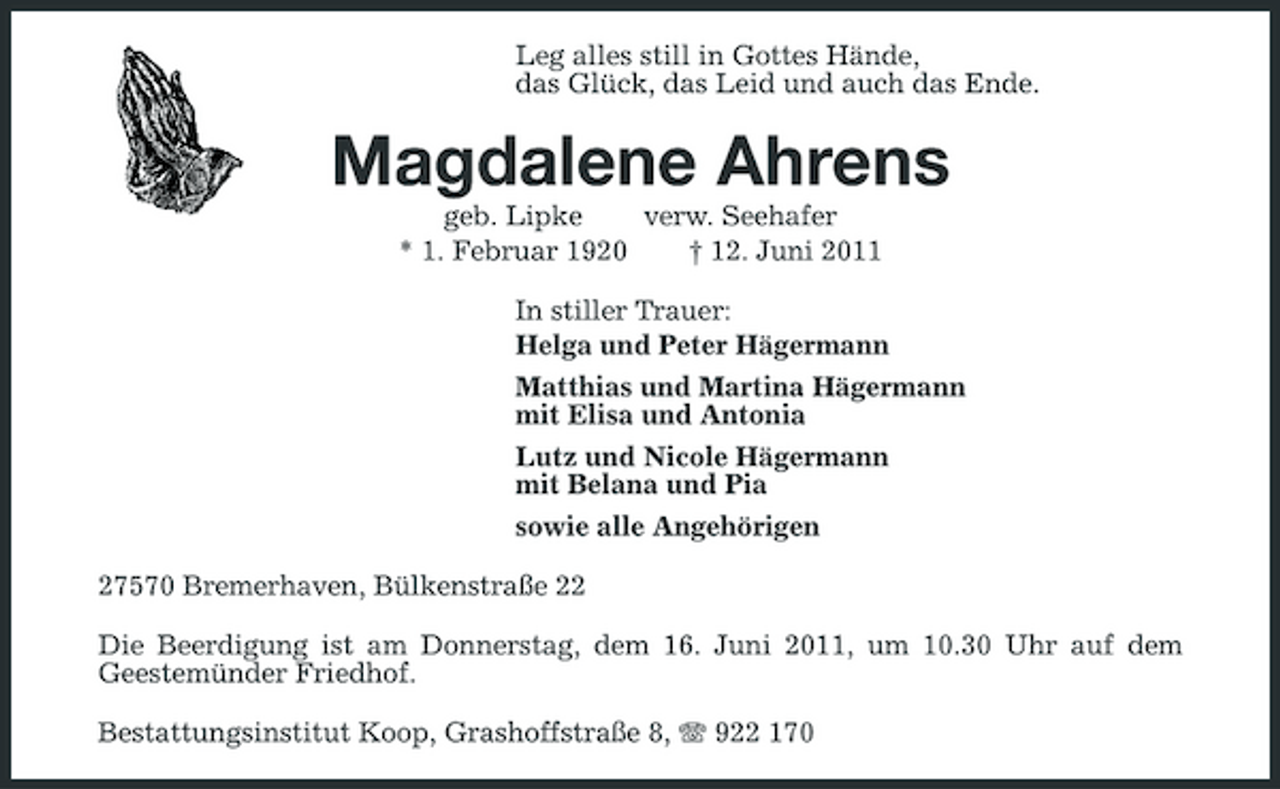 <p>Leg alles still in Gottes Hände, das Glück, das Leid und auch das Ende.</p><p>Magdalene Ahrens<br />geb. Lipke verw. Seehafer * 1. Februar 1920 † 12. Juni 2011 In stiller Trauer: Helga und Peter Hägermann Matthias und Martina Hägermann mit Elisa und Antonia Lutz und Nicole Hägermann mit Belana und Pia sowie alle Angehörigen 27570 Bremerhaven, Bülkenstraße 22 Die Beerdigung ist am Donnerstag, dem 16. Juni 2011, um 10.30 Uhr auf dem Geestemünder Friedhof. Bestattungsinstitut Koop, Grashoffstraße 8, 922 170</p>