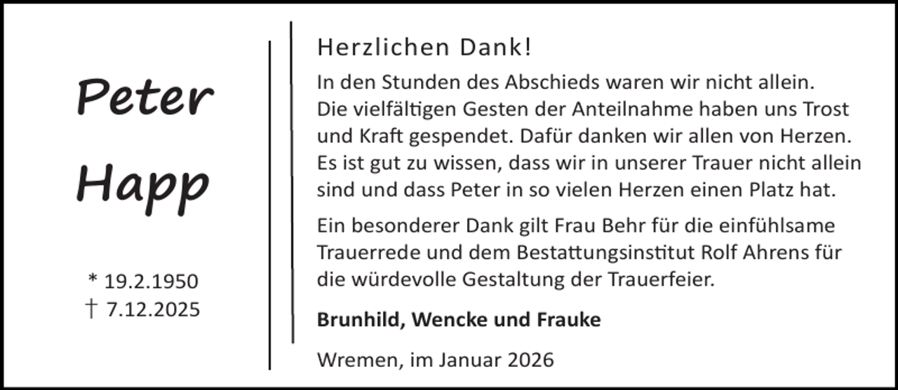 <p>Herzlichen Dank!</p><p>Peter<br />Happ<br />* 19.2.1950<br />† 7.12.2025</p><p>In den Stunden des Abschieds waren wir nicht allein.<br />Die vielfäl gen Gesten der Anteilnahme haben uns Trost<br />und Kra gespendet. Dafür danken wir allen von Herzen.<br />Es ist gut zu wissen, dass wir in unserer Trauer nicht allein<br />sind und dass Peter in so vielen Herzen einen Platz hat.<br />Ein besonderer Dank gilt Frau Behr für die einfühlsame<br />Trauerrede und dem Besta ungsins tut Rolf Ahrens für<br />die würdevolle Gestaltung der Trauerfeier.<br />Brunhild, Wencke und Frauke<br />Wremen, im Januar 2026</p>