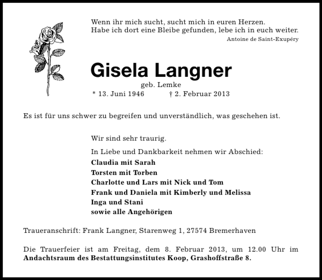 <p>Wenn ihr mich sucht, sucht mich in euren Herzen.<br />Habe ich dort eine Bleibe gefunden, lebe ich in euch weiter.<br />Antoine de Saint-Exupéry</p><p>Gisela Langner<br />geb. Lemke<br />* 13. Juni 1946<br />† 2. Februar 2013</p><p>Es ist für uns schwer zu begreifen und unverständlich, was geschehen ist.<br />Wir sind sehr traurig.<br />In Liebe und Dankbarkeit nehmen wir Abschied:<br />Claudia mit Sarah<br />Torsten mit Torben<br />Charlotte und Lars mit Nick und Tom<br />Frank und Daniela mit Kimberly und Melissa<br />Inga und Stani<br />sowie alle Angehörigen<br />Traueranschrift: Frank Langner, Starenweg 1, 27574 Bremerhaven<br />Die Trauerfeier ist am Freitag, dem 8. Februar 2013, um 12.00 Uhr im<br />Andachtsraum des Bestattungsinstitutes Koop, Grashoffstraße 8.</p>