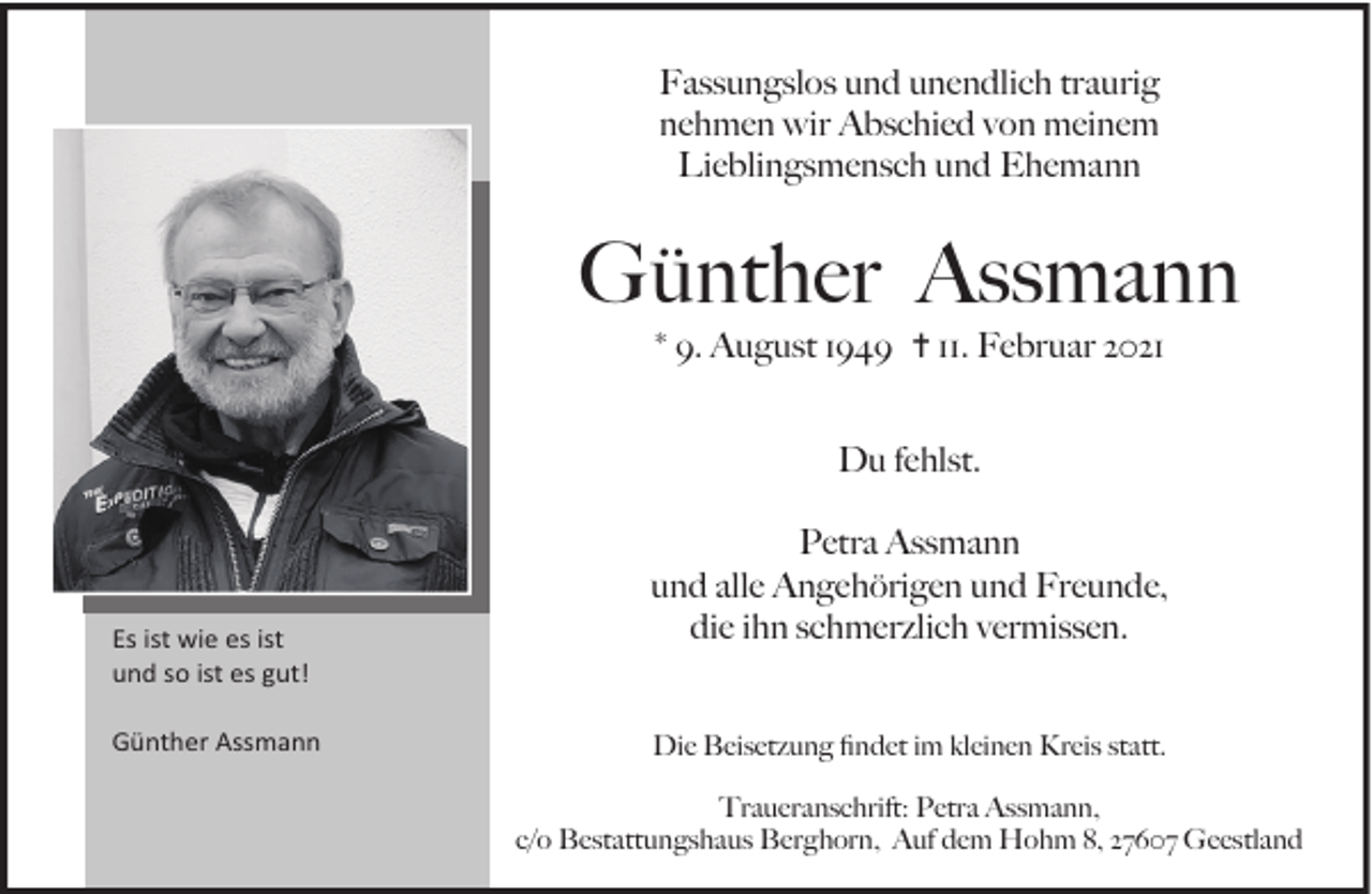 <p>Fassungslos und unendlich traurig<br />nehmen wir Abschied von meinem<br />Lieblingsmensch und Ehemann</p><p>Günther Assmann<br />* 9. August 1949 ✝ 11. Februar 2021<br />Du fehlst.</p><p>Es ist wie es ist<br />und so ist es gut!<br />Günther Assmann</p><p>Petra Assmann<br />und alle Angehörigen und Freunde,<br />die ihn schmerzlich vermissen.<br />Die Beisetzung ﬁndet im kleinen Kreis statt.<br />Traueranschrift: Petra Assmann,<br />c/o Bestattungshaus Berghorn, Auf dem Hohm 8, 27607 Geestland</p>
