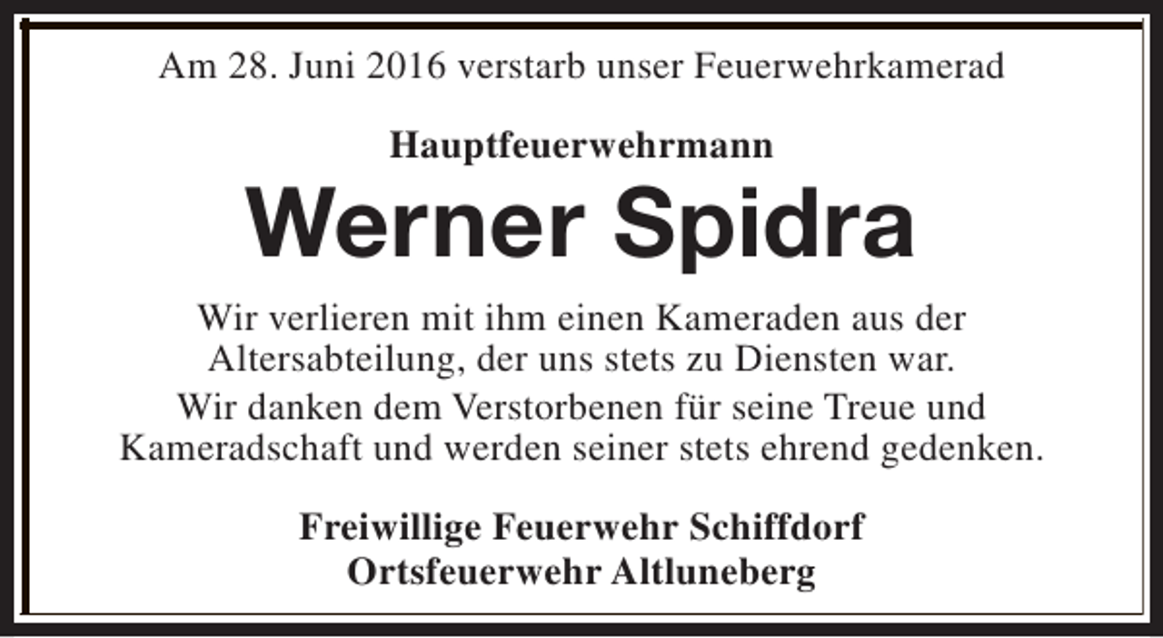 <p>Am 28. Juni 2016 verstarb unser Feuerwehrkamerad<br />Hauptfeuerwehrmann</p><p>Werner Spidra<br />Wir verlieren mit ihm einen Kameraden aus der<br />Altersabteilung, der uns stets zu Diensten war.<br />Wir danken dem Verstorbenen für seine Treue und<br />Kameradschaft und werden seiner stets ehrend gedenken.<br />Freiwillige Feuerwehr Schiffdorf<br />Ortsfeuerwehr Altluneberg</p>