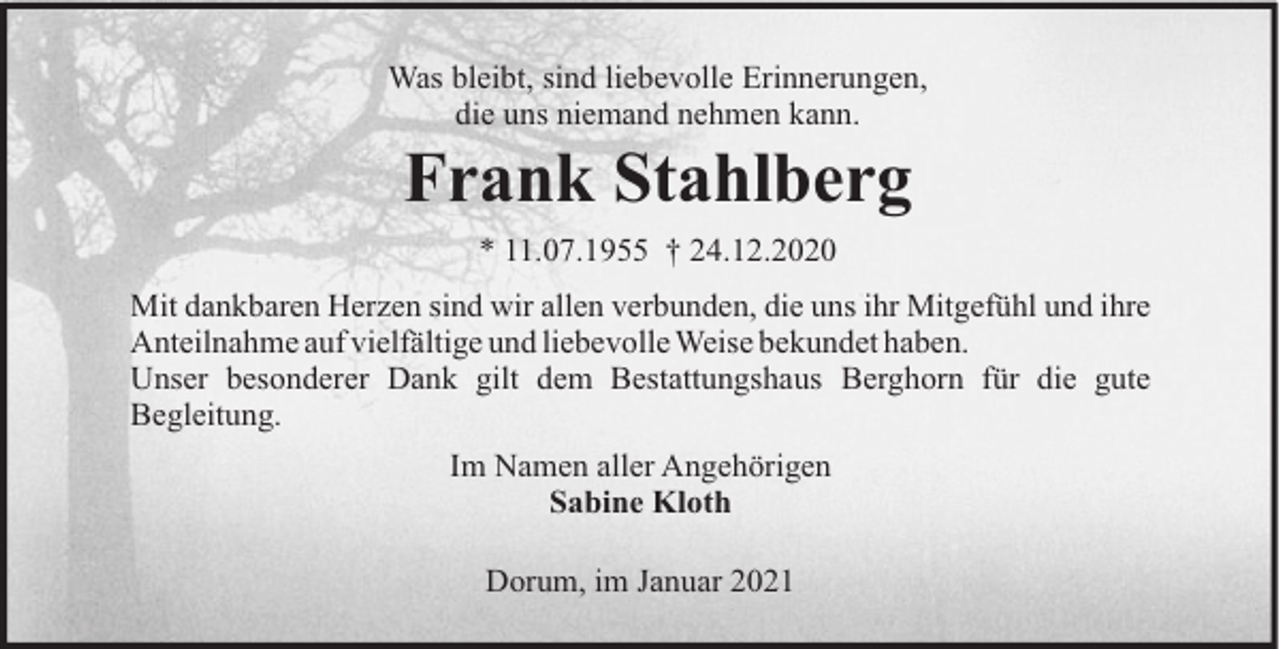 <p>Was bleibt, sind liebevolle Erinnerungen,<br />die uns niemand nehmen kann.</p><p>Frank Stahlberg<br />* 11.07.1955 † 24.12.2020<br />Mit dankbaren Herzen sind wir allen verbunden, die uns ihr Mitgefühl und ihre<br />Anteilnahme auf vielfältige und liebevolle Weise bekundet haben.<br />Unser besonderer Dank gilt dem Bestattungshaus Berghorn für die gute<br />Begleitung.<br />Im Namen aller Angehörigen<br />Sabine Kloth<br />Dorum, im Januar 2021</p>