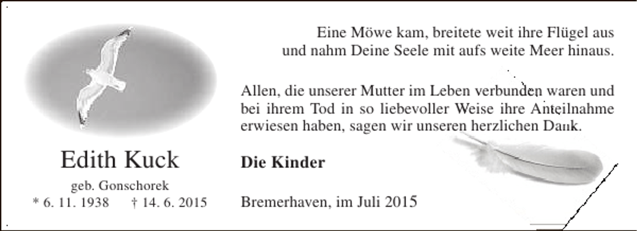 <p>Eine Möwe kam, breitete weit ihre Flügel aus<br />und nahm Deine Seele mit aufs weite Meer hinaus.<br />d<br />Allen, die unserer Mutter im Leben verbunden waren und<br />bei ihrem Tod in so liebevoller Weise ihre Anteilnahme<br />t<br />erwiesen haben, sagen wir unseren herzlichen Dank.<br />r<br />k</p><p>Edith Kuck</p><p>geb. Gonschorek<br />* 6. 11. 1938 † 14. 6. 2015</p><p>Die Kinder<br />Bremerhaven, im Juli 2015</p>