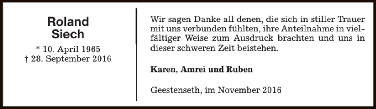 <p>Roland<br />Siech<br />* 10. April 1965<br />† 28. September 2016</p><p>Wir sagen Danke all denen, die sich in stiller Trauer<br />mit uns verbunden fühlten, ihre Anteilnahme in vielfältiger Weise zum Ausdruck brachten und uns in<br />dieser schweren Zeit beistehen.<br />Karen, Amrei und Ruben<br />Geestenseth, im November 2016</p>