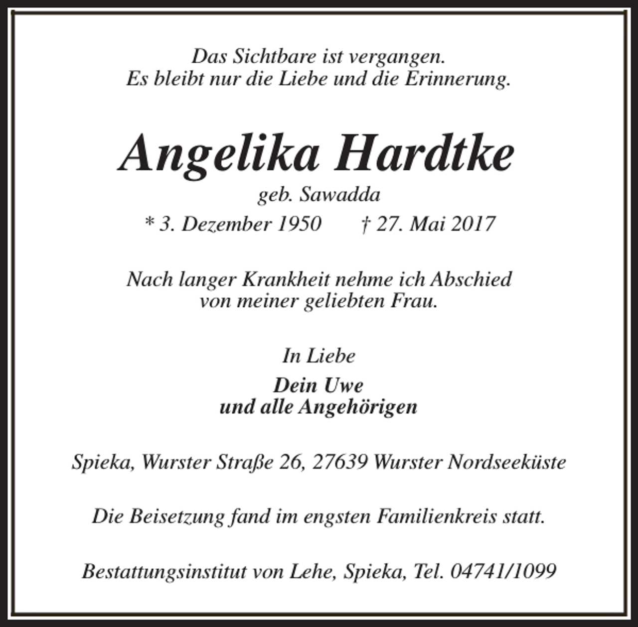 <p>Das Sichtbare ist vergangen.<br />Es bleibt nur die Liebe und die Erinnerung.</p><p>Angelika Hardtke<br />geb. Sawadda<br />* 3. Dezember 1950<br />† 27. Mai 2017</p><p>Nach langer Krankheit nehme ich Abschied<br />von meiner geliebten Frau.<br />In Liebe<br />Dein Uwe<br />und alle Angehörigen<br />Spieka, Wurster Straße 26, 27639 Wurster Nordseeküste<br />Die Beisetzung fand im engsten Familienkreis statt.<br />Bestattungsinstitut von Lehe, Spieka, Tel. 04741/1099</p>