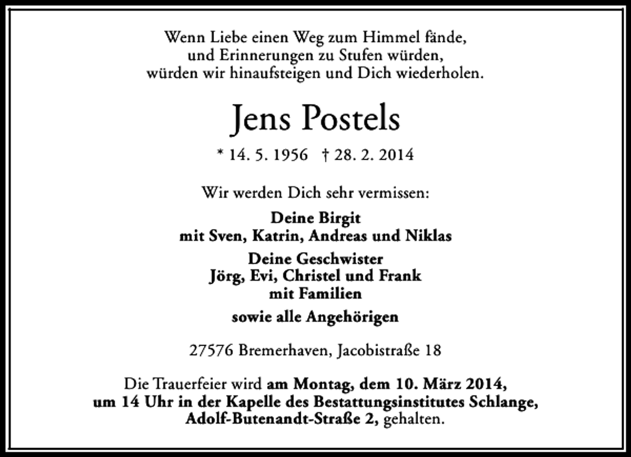 <p>Wenn Liebe einen Weg zum Himmel fände,<br />und Erinnerungen zu Stufen würden,<br />würden wir hinaufsteigen und Dich wiederholen.</p><p>Jens Postels</p><p>* 14. 5. 1956 † 28. 2. 2014<br />Wir werden Dich sehr vermissen:<br />Deine Birgit<br />mit Sven, Katrin, Andreas und Niklas<br />Deine Geschwister<br />Jörg, Evi, Christel und Frank<br />mit Familien<br />sowie alle Angehörigen<br />27576 Bremerhaven, Jacobistraße 18<br />Die Trauerfeier wird am Montag, dem 10. März 2014,<br />um 14 Uhr in der Kapelle des Bestattungsinstitutes Schlange,<br />Adolf-Butenandt-Straße 2, gehalten.</p>