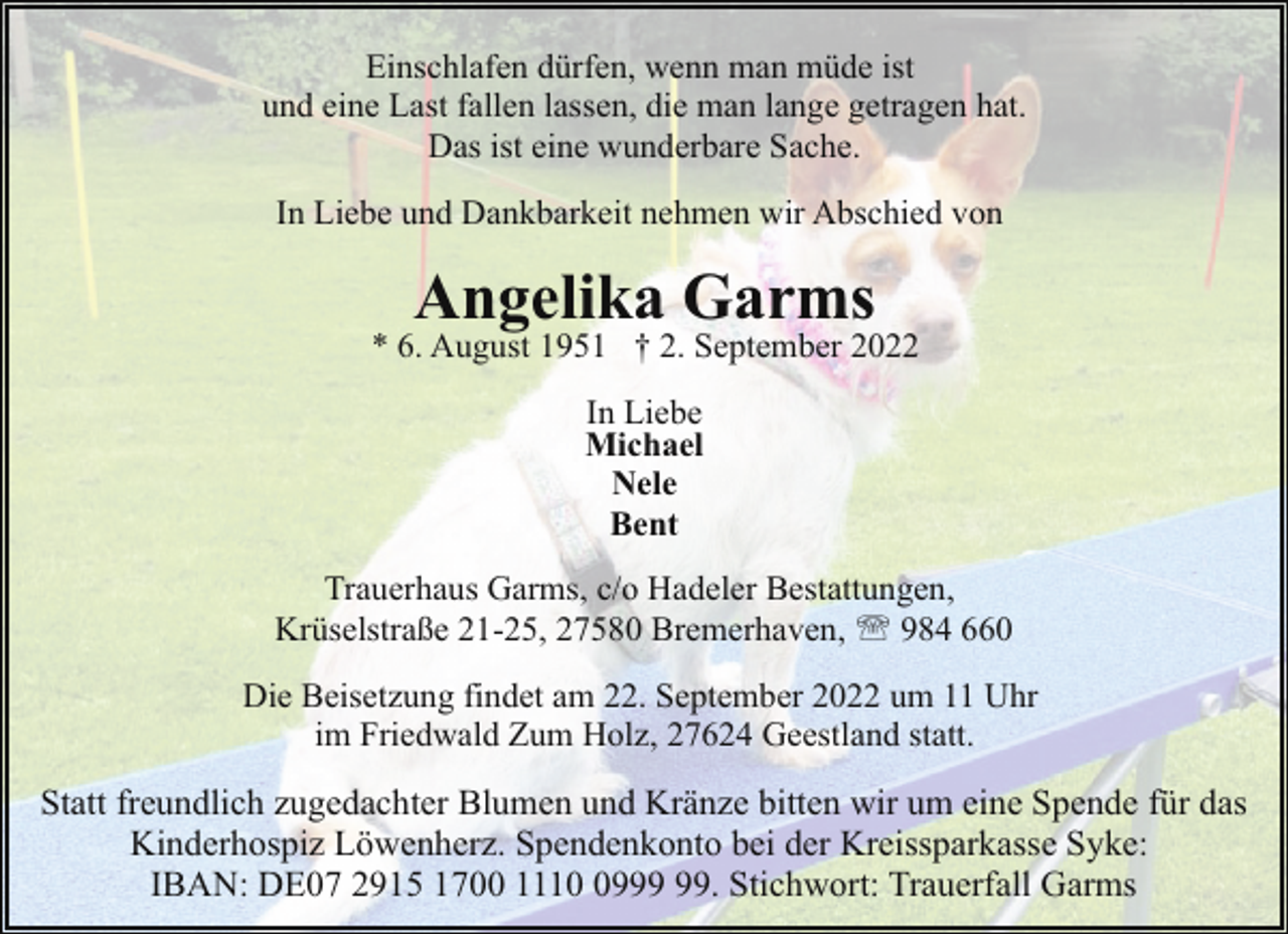 <p>Einschlafen dürfen, wenn man müde ist<br />und eine Last fallen lassen, die man lange getragen hat.<br />Das ist eine wunderbare Sache.<br />In Liebe und Dankbarkeit nehmen wir Abschied von</p><p>Angelika Garms</p><p>* 6. August 1951 † 2. September 2022<br />In Liebe<br />Michael<br />Nele<br />Bent<br />Trauerhaus Garms, c/o Hadeler Bestattungen,<br />Krüselstraße 21-25, 27580 Bremerhaven, ' 984 660<br />Die Beisetzung findet am 22. September 2022 um 11 Uhr<br />im Friedwald Zum Holz, 27624 Geestland statt.</p><p>Statt freundlich zugedachter Blumen und Kränze bitten wir um eine Spende für das<br />Kinderhospiz Löwenherz. Spendenkonto bei der Kreissparkasse Syke:<br />IBAN: DE07 2915 1700 1119. Stichwort: Trauerfall Garms</p>