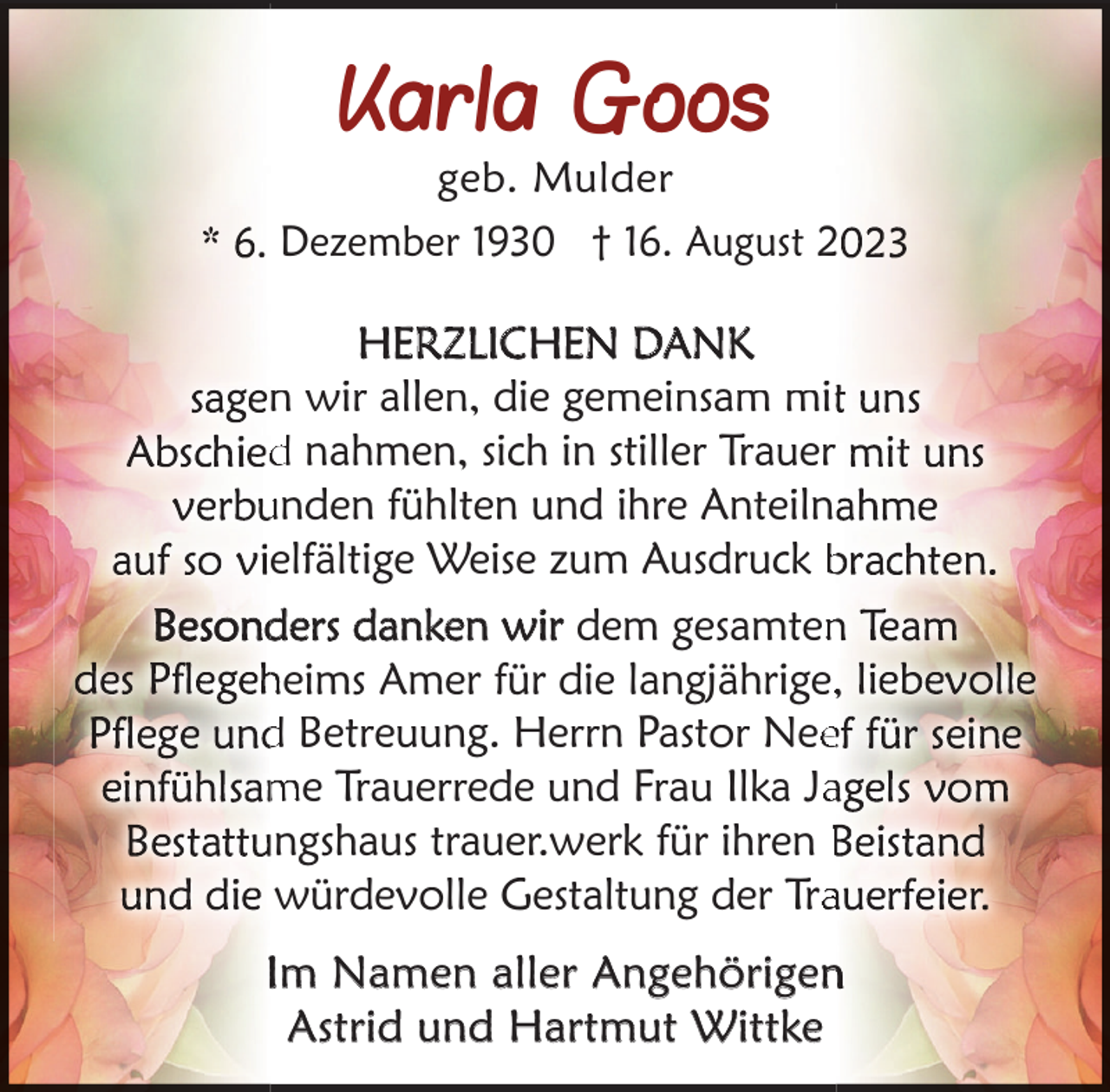 <p>Karla Goos</p><p>geb. Mulder<br />Dezember 1930 † 16. August 2</p><p>HERZLICHEN DANK<br />n wir allen, die gemeinsam mit<br />d nahmen, sich in stiller Trauer<br />unden fühlten und ihre Anteiln<br />elfältige Weise zum Ausdruck b<br />ders danken wir dem gesamten<br />heims Amer für die langjährige,<br />d Betreuung. Herrn Pastor Nee<br />me Trauerrede und Frau Ilka Ja<br />ungshaus trauer.werk für ihren B<br />würdevolle Gestaltung der Tra<br />Im Namen aller Angehörigen<br />Astrid und Hartmut Wittke</p>