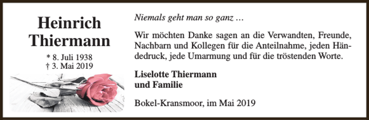 <p>Heinrich<br />Thiermann<br />* 8. Juli 1938<br />† 3. Mai 2019</p><p>Niemals geht man so ganz …<br />Wir möchten Danke sagen an die Verwandten, Freunde,<br />Nachbarn und Kollegen für die Anteilnahme, jeden Händedruck, jede Umarmung und für die tröstenden Worte.<br />Liselotte Thiermann<br />und Familie<br />Bokel-Kransmoor, im Mai 2019</p>