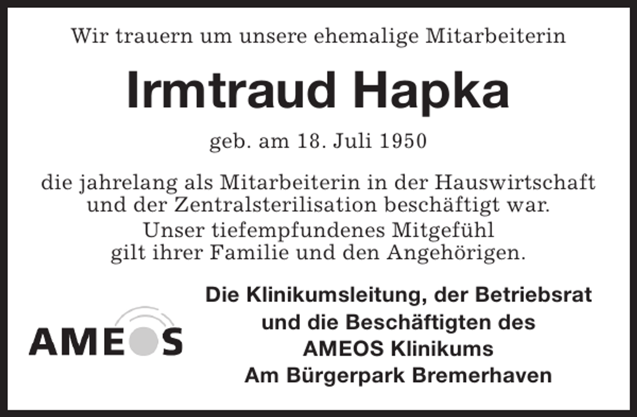 <p>Wir trauern um unsere ehemalige Mitarbeiterin</p><p>Irmtraud Hapka<br />geb. am 18. Juli 1950<br />die jahrelang als Mitarbeiterin in der Hauswirtschaft<br />und der Zentralsterilisation beschäftigt war.<br />Unser tiefempfundenes Mitgefühl<br />gilt ihrer Familie und den Angehörigen.<br />Die Klinikumsleitung, der Betriebsrat<br />und die Beschäftigten des<br />AMEOS Klinikums<br />Am Bürgerpark Bremerhaven</p>