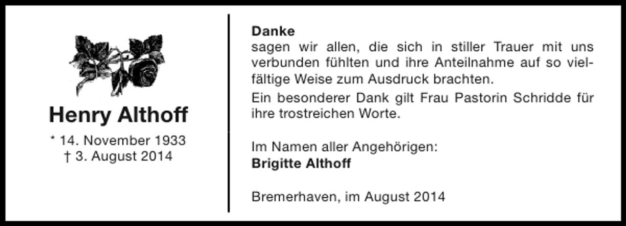 <p>Henry Althoff<br />* 14. November 1933<br />† 3. August 2014</p><p>Danke<br />sagen wir allen, die sich in stiller Trauer mit uns<br />verbunden fühlten und ihre Anteilnahme auf so vielfältige Weise zum Ausdruck brachten.<br />Ein besonderer Dank gilt Frau Pastorin Schridde für<br />ihre trostreichen Worte.<br />Im Namen aller Angehörigen:<br />Brigitte Althoff<br />Bremerhaven, im August 2014</p>