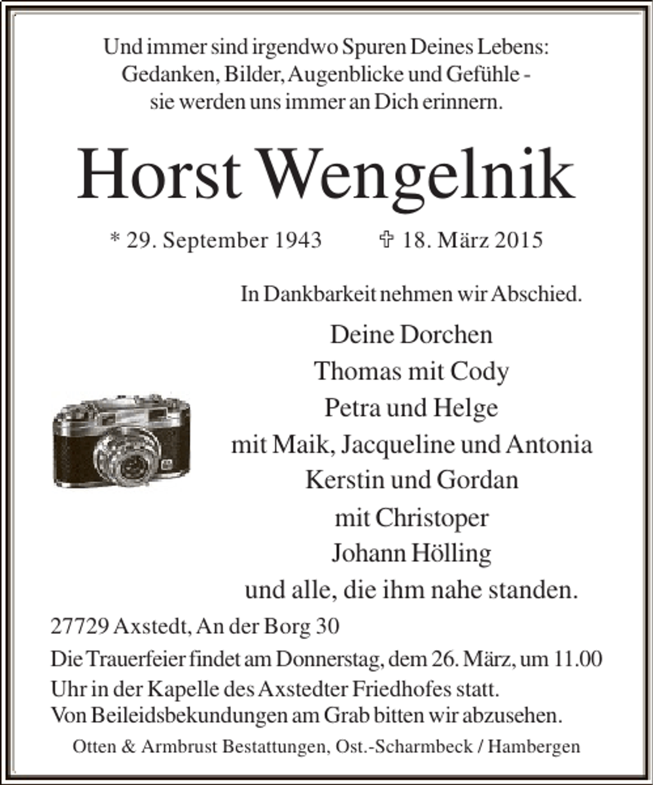 <p>Und immer sind irgendwo Spuren Deines Lebens:<br />Gedanken, Bilder,Augenblicke und Gefühle sie werden uns immer an Dich erinnern.</p><p>Horst Wengelnik<br />* 29. September 1943</p><p>; 18. März 2015</p><p>In Dankbarkeit nehmen wirAbschied.</p><p>Deine Dorchen<br />Thomas mit Cody<br />Petra und Helge<br />mit Maik, Jacqueline und Antonia<br />Kerstin und Gordan<br />mit Christoper<br />Johann Hölling<br />und alle, die ihm nahe standen.<br />27729Axstedt,An der Borg 30<br />DieTrauerfeier findet am Donnerstag, dem 26. März, um 11.00<br />Uhr in der Kapelle desAxstedter Friedhofes statt.<br />Von Beileidsbekundungen am Grab bitten wir abzusehen.<br />Otten &amp; Armbrust Bestattungen, Ost.-Scharmbeck / Hambergen</p>