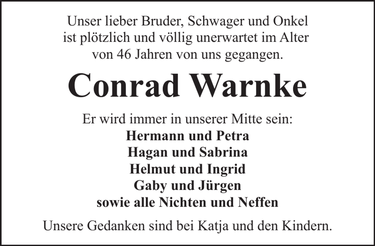 <p>Unser lieber Bruder, Schwager und Onkel<br />ist plötzlich und völlig unerwartet im Alter<br />von 46 Jahren von uns gegangen.</p><p>Conrad Warnke<br />Er wird immer in unserer Mitte sein:<br />Hermann und Petra<br />Hagan und Sabrina<br />Helmut und Ingrid<br />Gaby und Jürgen<br />sowie alle Nichten und Neffen</p><p>Unsere Gedanken sind bei Katja und den Kindern.</p>