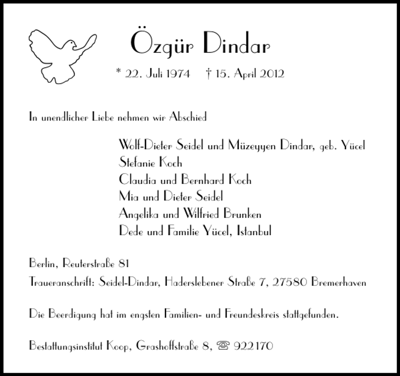 <p>Özgür Dindar<br />* 22. Juli 1974</p><p>† 15. April 2012</p><p>In unendlicher Liebe nehmen wir Abschied</p><p>Wolf-Dieter Seidel und Müzeyyen Dindar, geb. Yücel<br />Stefanie Koch<br />Claudia und Bernhard Koch<br />Mia und Dieter Seidel<br />Angelika und Wilfried Brunken<br />Dede und Familie Yücel, Istanbul<br />Berlin, Reuterstraße 81<br />Traueranschrift: Seidel-Dindar, Haderslebener Straße 7, 27580 Bremerhaven<br />Die Beerdigung hat im engsten Familien- und Freundeskreis stattgefunden.<br />Bestattungsinstitut Koop, Grashoffstraße 8,</p><p>922 170</p>