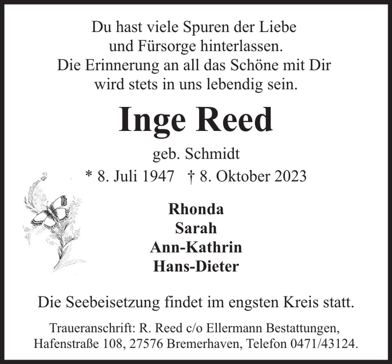 <p>Du hast viele Spuren der Liebe<br />und Fürsorge hinterlassen.<br />Die Erinnerung an all das Schöne mit Dir<br />wird stets in uns lebendig sein.</p><p>Inge Reed</p><p>geb. Schmidt<br />* 8. Juli 1947 † 8. Oktober 2023<br />Rhonda<br />Sarah<br />Ann-Kathrin<br />Hans-Dieter<br />Die Seebeisetzung findet im engsten Kreis statt.<br />Traueranschrift: R. Reed c/o Ellermann Bestattungen,<br />Hafenstraße 108, 27576 Bremerhaven, Telefon 0471/43124.</p>