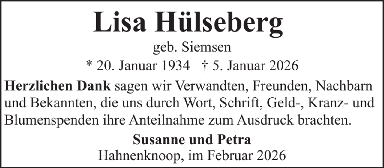 <p>Lisa Hülseberg</p><p>geb. Siemsen<br />* 20. Januar 1934 † 5. Januar 2026<br />Herzlichen Dank sagen wir Verwandten, Freunden, Nachbarn<br />und Bekannten, die uns durch Wort, Schrift, Geld-, Kranz- und<br />Blumenspenden ihre Anteilnahme zum Ausdruck brachten.<br />Susanne und Petra<br />Hahnenknoop, im Februar 2026</p>