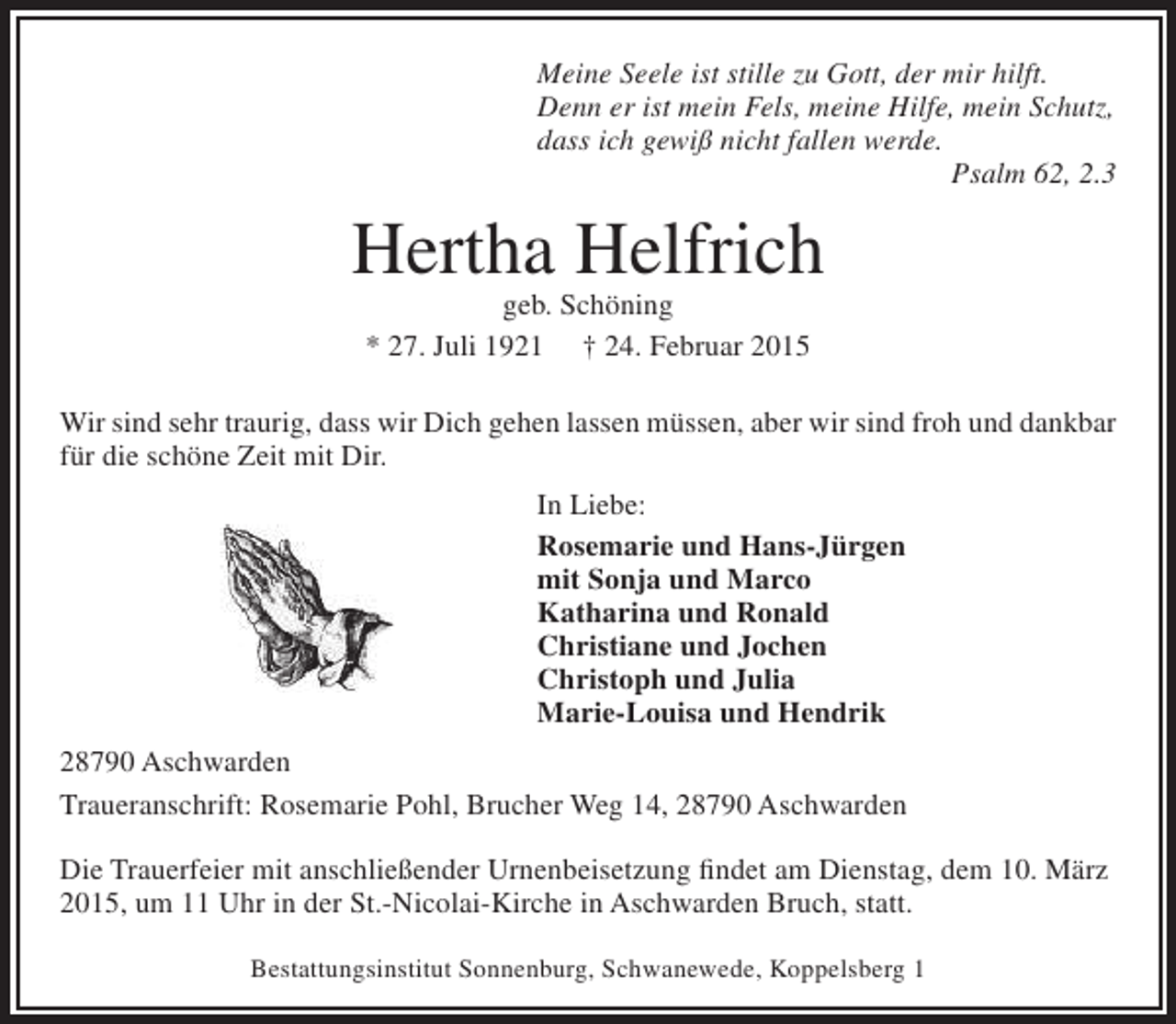 <p>Meine Seele ist stille zu Gott, der mir hilft.<br />Denn er ist mein Fels, meine Hilfe, mein Schutz,<br />dass ich gewiß nicht fallen werde.<br />Psalm 62, 2.3</p><p>Hertha Helfrich<br />geb. Schöning<br />* 27. Juli 1921 † 24. Februar 2015</p><p>Wir sind sehr traurig, dass wir Dich gehen lassen müssen, aber wir sind froh und dankbar<br />für die schöne Zeit mit Dir.<br />In Liebe:<br />Rosemarie und Hans-Jürgen<br />mit Sonja und Marco<br />Katharina und Ronald<br />Christiane und Jochen<br />Christoph und Julia<br />Marie-Louisa und Hendrik<br />28790 Aschwarden<br />Traueranschrift: Rosemarie Pohl, Brucher Weg 14, 28790 Aschwarden<br />Die Trauerfeier mit anschließender Urnenbeisetzung findet am Dienstag, dem 10. März<br />2015, um 11 Uhr in der St.-Nicolai-Kirche in Aschwarden Bruch, statt.<br />Bestattungsinstitut Sonnenburg, Schwanewede, Koppelsberg 1</p>
