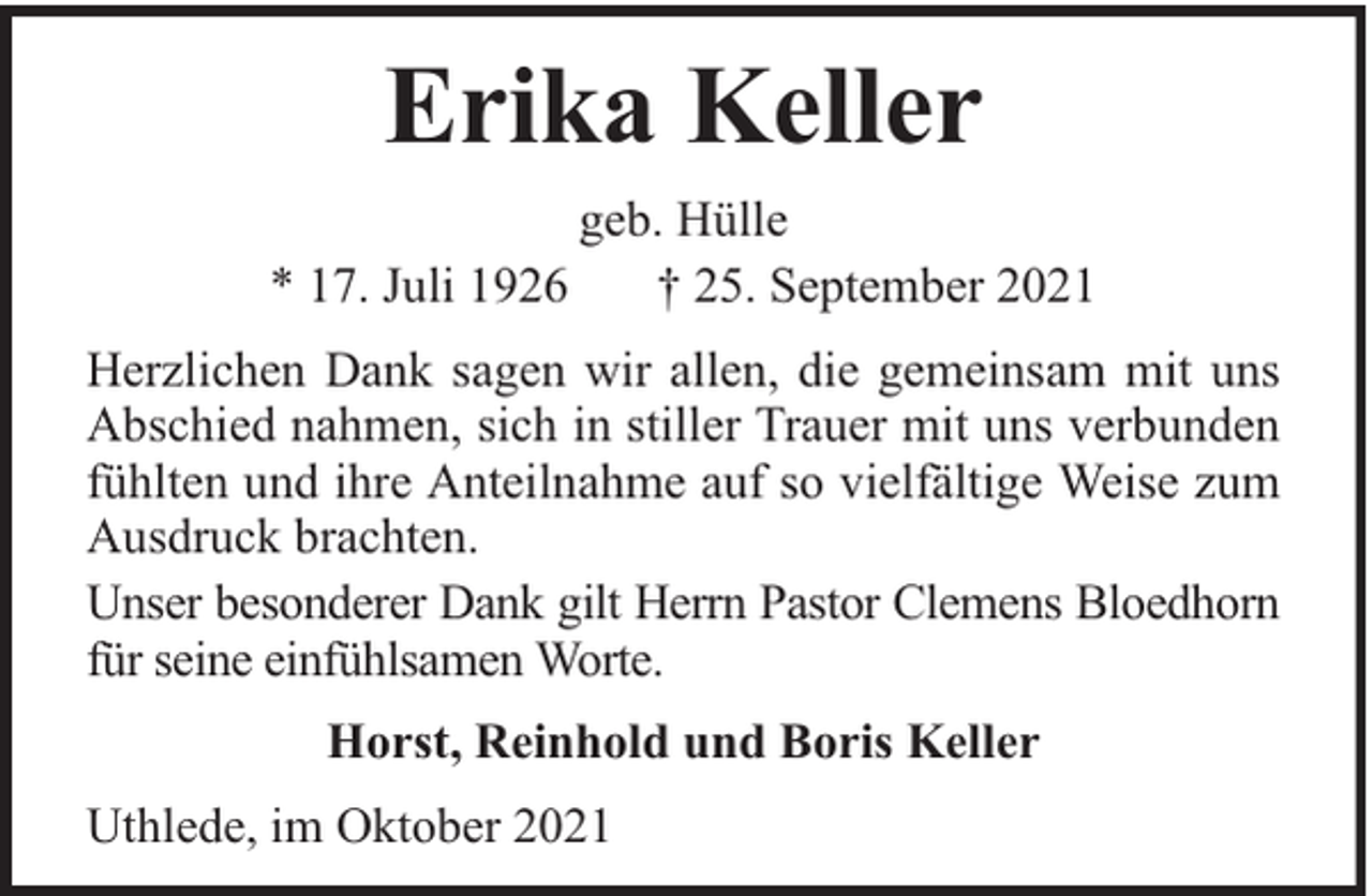<p>Erika Keller<br />* 17. Juli 1926</p><p>geb. Hülle<br />† 25. September 2021</p><p>Herzlichen Dank sagen wir allen, die gemeinsam mit uns<br />Abschied nahmen, sich in stiller Trauer mit uns verbunden<br />fühlten und ihre Anteilnahme auf so vielfältige Weise zum<br />Ausdruck brachten.<br />Unser besonderer Dank gilt Herrn Pastor Clemens Bloedhorn<br />für seine einfühlsamen Worte.<br />Horst, Reinhold und Boris Keller<br />Uthlede, im Oktober 2021</p>