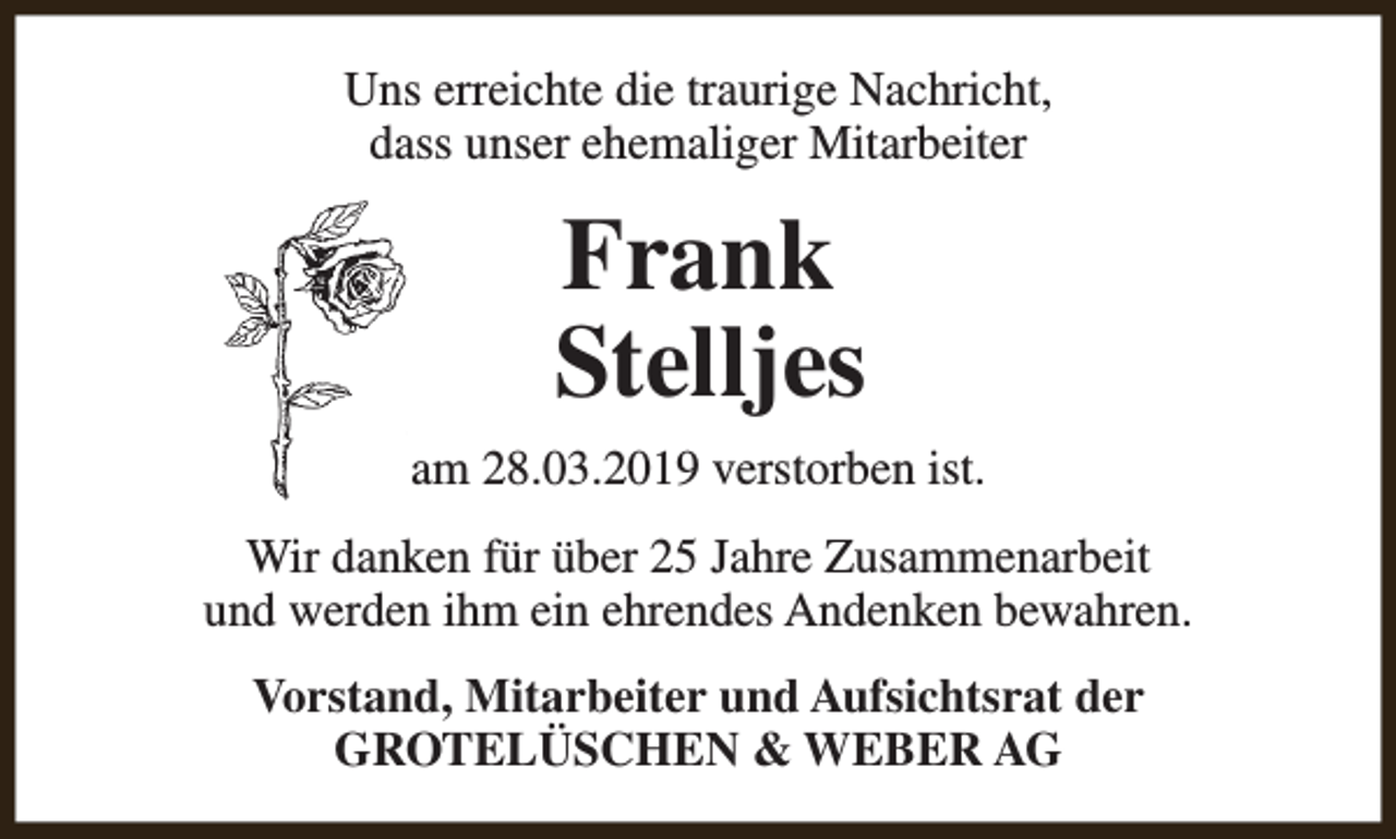 <p>Uns erreichte die traurige Nachricht,<br />dass unser ehemaliger Mitarbeiter</p><p>Frank<br />Stelljes<br />am 28.03.2019 verstorben ist.<br />Wir danken für über 25 Jahre Zusammenarbeit<br />und werden ihm ein ehrendes Andenken bewahren.<br />Vorstand, Mitarbeiter und Aufsichtsrat der<br />GROTELÜSCHEN &amp; WEBER AG</p>