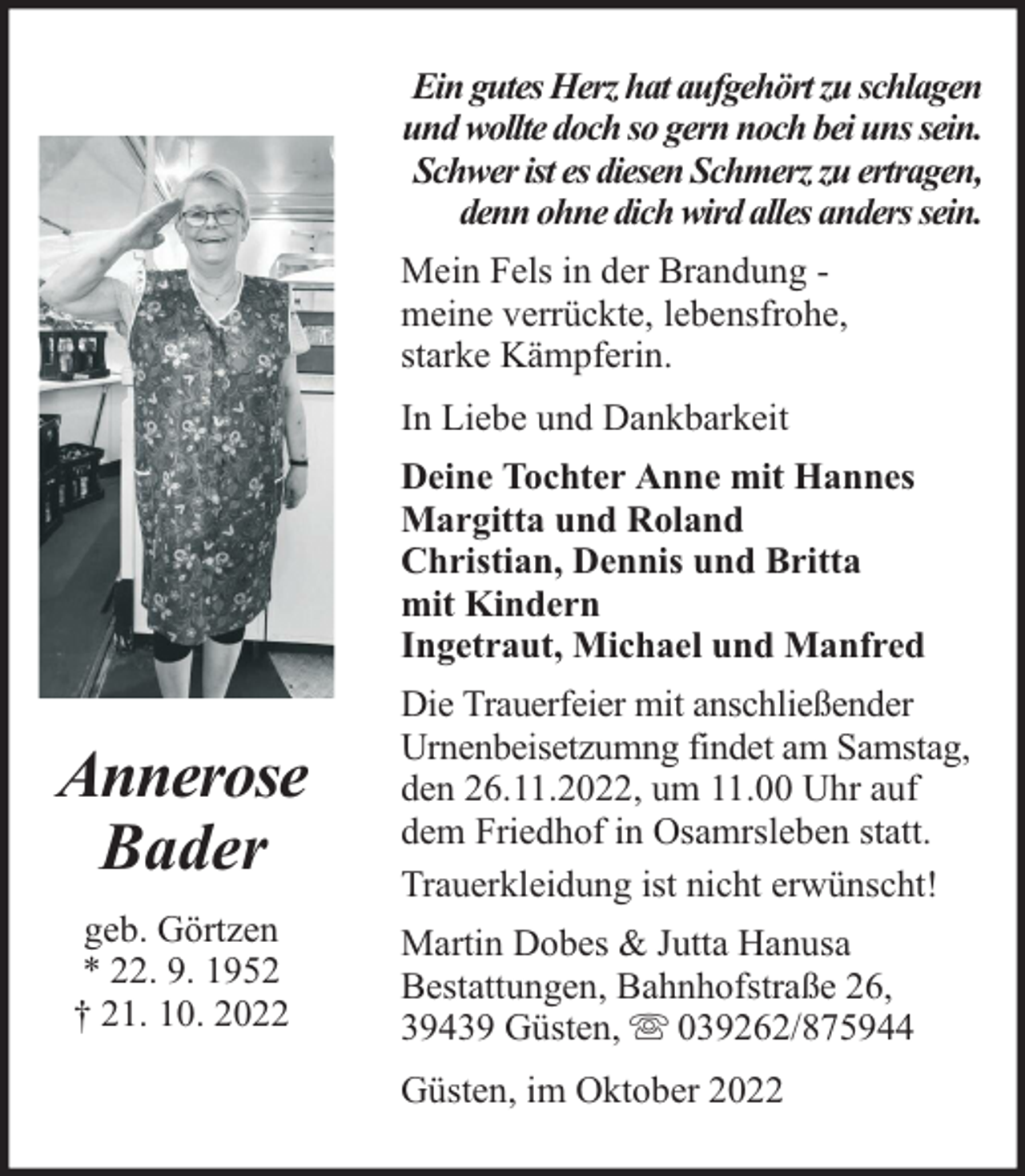 <p>Ein gutes Herz hat aufgehört zu schlagen<br />und wollte doch so gern noch bei uns sein.<br />Schwer ist es diesen Schmerz zu ertragen,<br />denn ohne dich wird alles anders sein.<br />Mein Fels in der Brandung meine verrückte, lebensfrohe,<br />starke Kämpferin.<br />In Liebe und Dankbarkeit<br />Deine Tochter Anne mit Hannes<br />Margitta und Roland<br />Christian, Dennis und Britta<br />mit Kindern<br />Ingetraut, Michael und Manfred</p><p>Annerose<br />Bader<br />geb. Görtzen<br />* 22. 9. 1952<br />† 21. 10. 2022</p><p>Die Trauerfeier mit anschließender<br />Urnenbeisetzumng findet am Samstag,<br />den 26.11.2022, um 11.00 Uhr auf<br />dem Friedhof in Osamrsleben statt.<br />Trauerkleidung ist nicht erwünscht!<br />Martin Dobes &amp; Jutta Hanusa<br />Bestattungen, Bahnhofstraße 26,<br />39439 Güsten, 039262/875944<br />Güsten, im Oktober 2022</p>