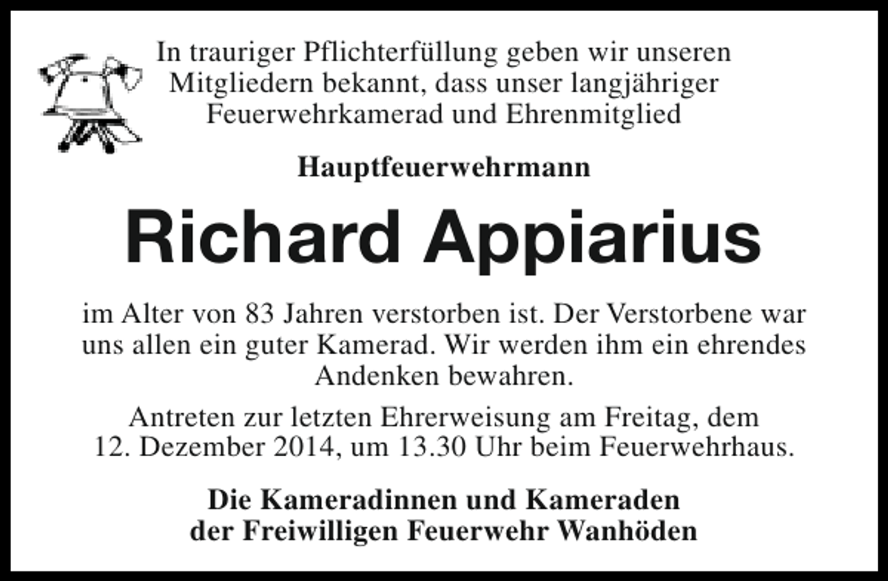 <p>In trauriger Pflichterfüllung geben wir unseren<br />Mitgliedern bekannt, dass unser langjähriger<br />Feuerwehrkamerad und Ehrenmitglied<br />Hauptfeuerwehrmann</p><p>Richard Appiarius<br />im Alter von 83 Jahren verstorben ist. Der Verstorbene war<br />uns allen ein guter Kamerad. Wir werden ihm ein ehrendes<br />Andenken bewahren.<br />Antreten zur letzten Ehrerweisung am Freitag, dem<br />12. Dezember 2014, um 13.30 Uhr beim Feuerwehrhaus.<br />Die Kameradinnen und Kameraden<br />der Freiwilligen Feuerwehr Wanhöden</p>