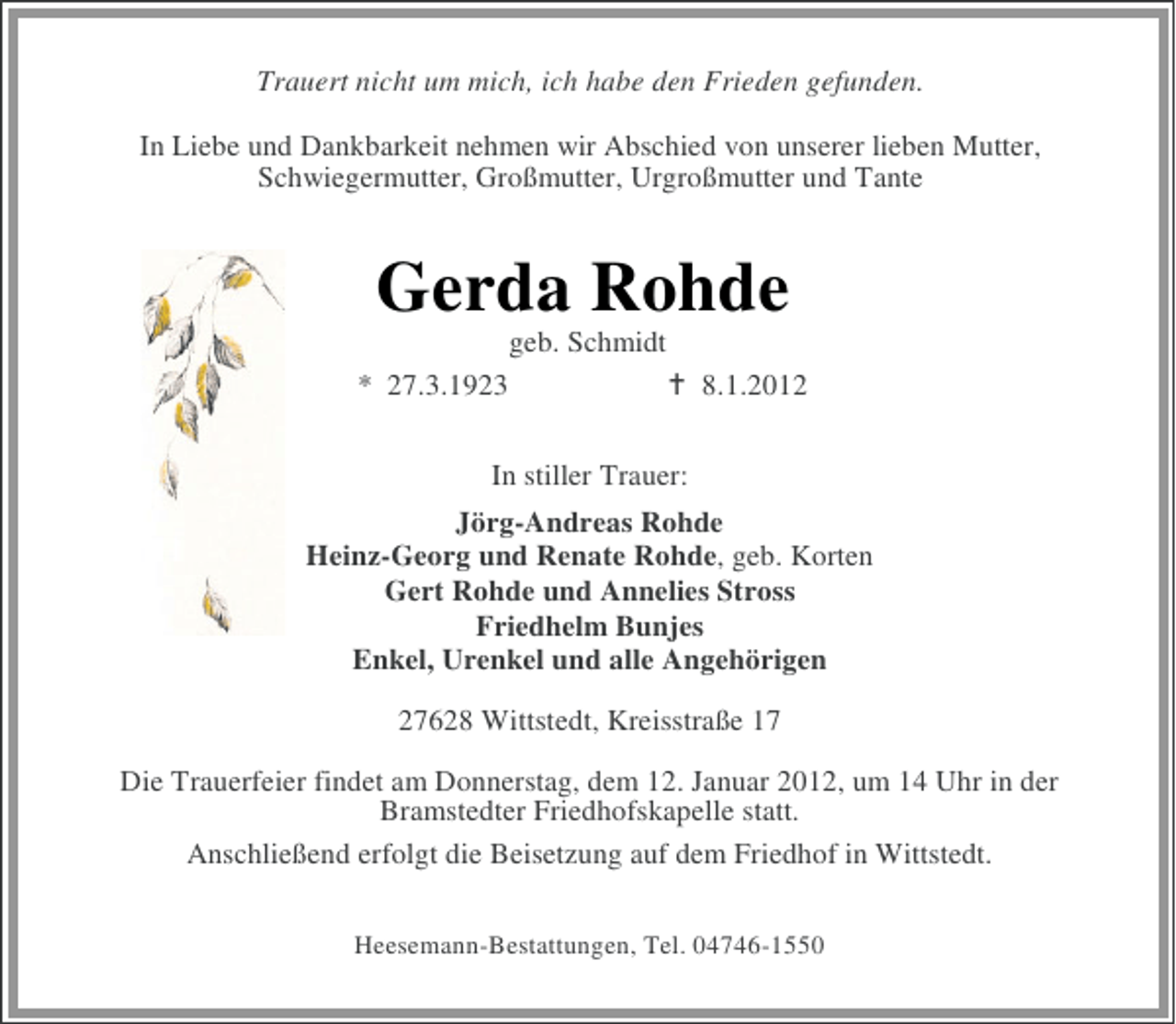 <p>Trauert nicht um mich, ich habe den Frieden gefunden.<br />In Liebe und Dankbarkeit nehmen wir Abschied von unserer lieben Mutter,<br />Schwiegermutter, Großmutter, Urgroßmutter und Tante</p><p>Gerda Rohde<br />geb. Schmidt<br />* 27.3.1923</p><p>8.1.2012</p><p>In stiller Trauer:<br />Jörg-Andreas Rohde<br />Heinz-Georg und Renate Rohde, geb. Korten<br />Gert Rohde und Annelies Stross<br />Friedhelm Bunjes<br />Enkel, Urenkel und alle Angehörigen<br />27628 Wittstedt, Kreisstraße 17<br />Die Trauerfeier findet am Donnerstag, dem 12. Januar 2012, um 14 Uhr in der<br />Bramstedter Friedhofskapelle statt.<br />Anschließend erfolgt die Beisetzung auf dem Friedhof in Wittstedt.<br />Heesemann-Bestattungen, Tel. 04746-1550</p>