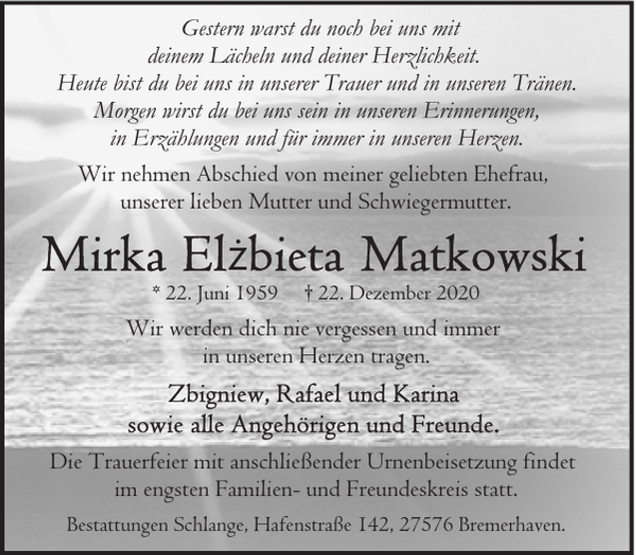 <p>Gestern warst du noch bei uns mit<br />deinem Lächeln und deiner Herzlichkeit.<br />Heute bist du bei uns in unserer Trauer und in unseren Tränen.<br />Morgen wirst du bei uns sein in unseren Erinnerungen,<br />in Erzählungen und für immer in unseren Herzen.<br />Wir nehmen Abschied von meiner geliebten Ehefrau,<br />unserer lieben Mutter und Schwiegermutter.</p><p>ż</p><p>* 22. Juni 1959</p><p>† 22. Dezember 2020</p><p>Wir werden dich nie vergessen und immer<br />in unseren Herzen tragen.</p><p>Die Trauerfeier mit anschließender Urnenbeisetzung findet<br />im engsten Familien- und Freundeskreis statt.<br />Bestattungen Schlange, Hafenstraße 142, 27576 Bremerhaven.</p>
