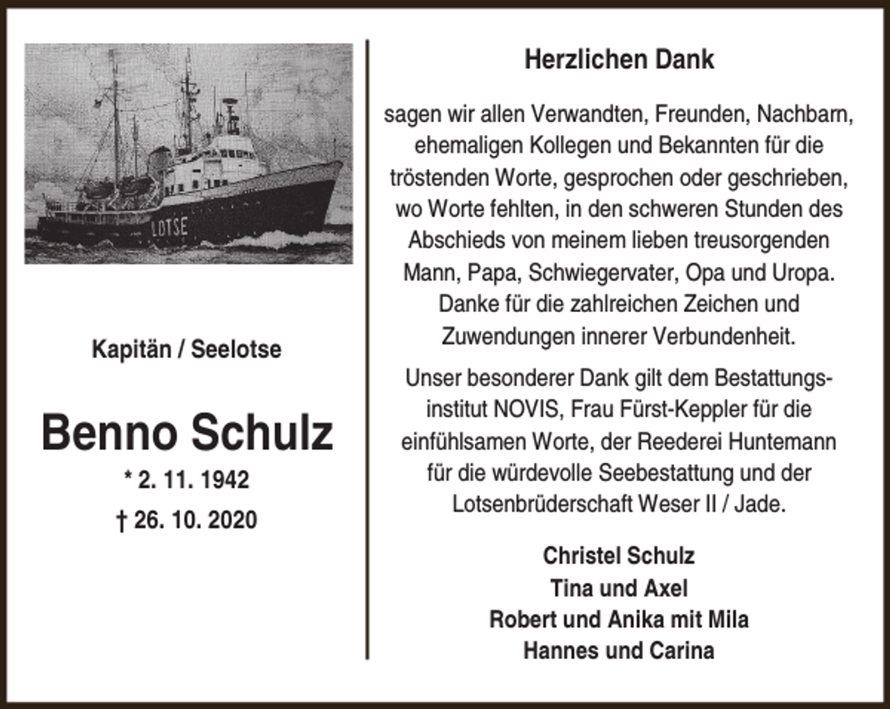 <p>Herzlichen Dank</p><p>Kapitän / Seelotse</p><p>Benno Schulz<br />* 2. 11. 1942</p><p>† 26. 10. 2020</p><p>sagen wir allen Verwandten, Freunden, Nachbarn,<br />ehemaligen Kollegen und Bekannten für die<br />tröstenden Worte, gesprochen oder geschrieben,<br />wo Worte fehlten, in den schweren Stunden des<br />Abschieds von meinem lieben treusorgenden<br />Mann, Papa, Schwiegervater, Opa und Uropa.<br />Danke für die zahlreichen Zeichen und<br />Zuwendungen innerer Verbundenheit.<br />Unser besonderer Dank gilt dem Bestattungsinstitut NOVIS, Frau Fürst-Keppler für die<br />einfühlsamen Worte, der Reederei Huntemann<br />für die würdevolle Seebestattung und der<br />Lotsenbrüderschaft Weser II / Jade.<br />Christel Schulz<br />Tina und Axel<br />Robert und Anika mit Mila<br />Hannes und Carina</p>
