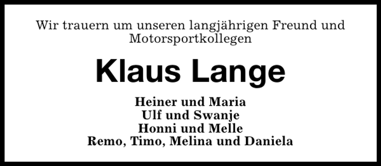 <p>Wir trauern um unseren langjährigen Freund und<br />Motorsportkollegen</p><p>Klaus Lange<br />Heiner und Maria<br />Ulf und Swanje<br />Honni und Melle<br />Remo, Timo, Melina und Daniela</p>