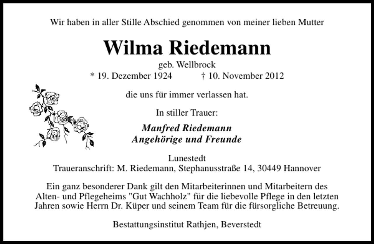 <p>Wir haben in aller Stille Abschied genommen von meiner lieben Mutter</p><p>Wilma Riedemann</p><p>geb. Wellbrock<br />* 19. Dezember 1924<br />† 10. November 2012<br />die uns für immer verlassen hat.<br />In stiller Trauer:</p><p>Manfred Riedemann<br />Angehörige und Freunde<br />Lunestedt<br />Traueranschrift: M. Riedemann, Stephanusstraße 14, 30449 Hannover<br />Ein ganz besonderer Dank gilt den Mitarbeiterinnen und Mitarbeitern des<br />Alten- und Pflegeheims "Gut Wachholz" für die liebevolle Pflege in den letzten<br />Jahren sowie Herrn Dr. Küper und seinem Team für die fürsorgliche Betreuung.<br />Bestattungsinstitut Rathjen, Beverstedt</p>