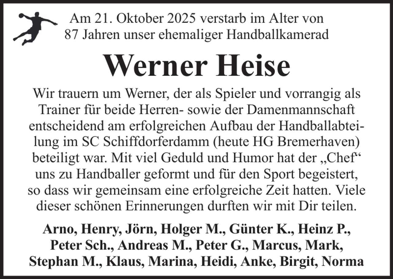 <p>Am 21. Oktober 2025 verstarb im Alter von<br />87 Jahren unser ehemaliger Handballkamerad</p><p>Werner Heise<br />Wir trauern um Werner, der als Spieler und vorrangig als<br />Trainer für beide Herren- sowie der Damenmannschaft<br />entscheidend am erfolgreichen Aufbau der Handballabteilung im SC Schiffdorferdamm (heute HG Bremerhaven)<br />beteiligt war. Mit viel Geduld und Humor hat der „Chef“<br />uns zu Handballer geformt und für den Sport begeistert,<br />so dass wir gemeinsam eine erfolgreiche Zeit hatten. Viele<br />dieser schönen Erinnerungen durften wir mit Dir teilen.<br />Arno, Henry, Jörn, Holger M., Günter K., Heinz P.,<br />Peter Sch., Andreas M., Peter G., Marcus, Mark,<br />Stephan M., Klaus, Marina, Heidi, Anke, Birgit, Norma</p>