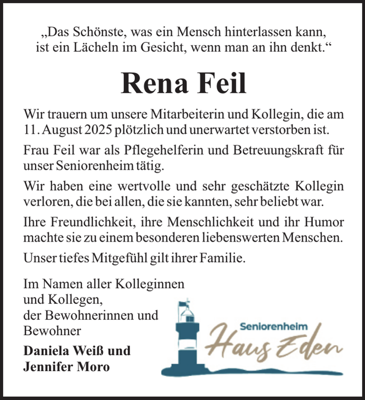 <p>„Das Schönste, was ein Mensch hinterlassen kann,<br />ist ein Lächeln im Gesicht, wenn man an ihn denkt.“</p><p>Rena Feil<br />Wir trauern um unsere Mitarbeiterin und Kollegin, die am<br />11.August 2025 plötzlich und unerwartet verstorben ist.<br />Frau Feil war als Pflegehelferin und Betreuungskraft für<br />unser Seniorenheim tätig.<br />Wir haben eine wertvolle und sehr geschätzte Kollegin<br />verloren, die bei allen, die sie kannten, sehr beliebt war.<br />Ihre Freundlichkeit, ihre Menschlichkeit und ihr Humor<br />machte sie zu einem besonderen liebenswerten Menschen.<br />Unser tiefes Mitgefühl gilt ihrer Familie.<br />Im Namen aller Kolleginnen<br />und Kollegen,<br />der Bewohnerinnen und<br />Bewohner<br />Daniela Weiß und<br />Jennifer Moro</p>