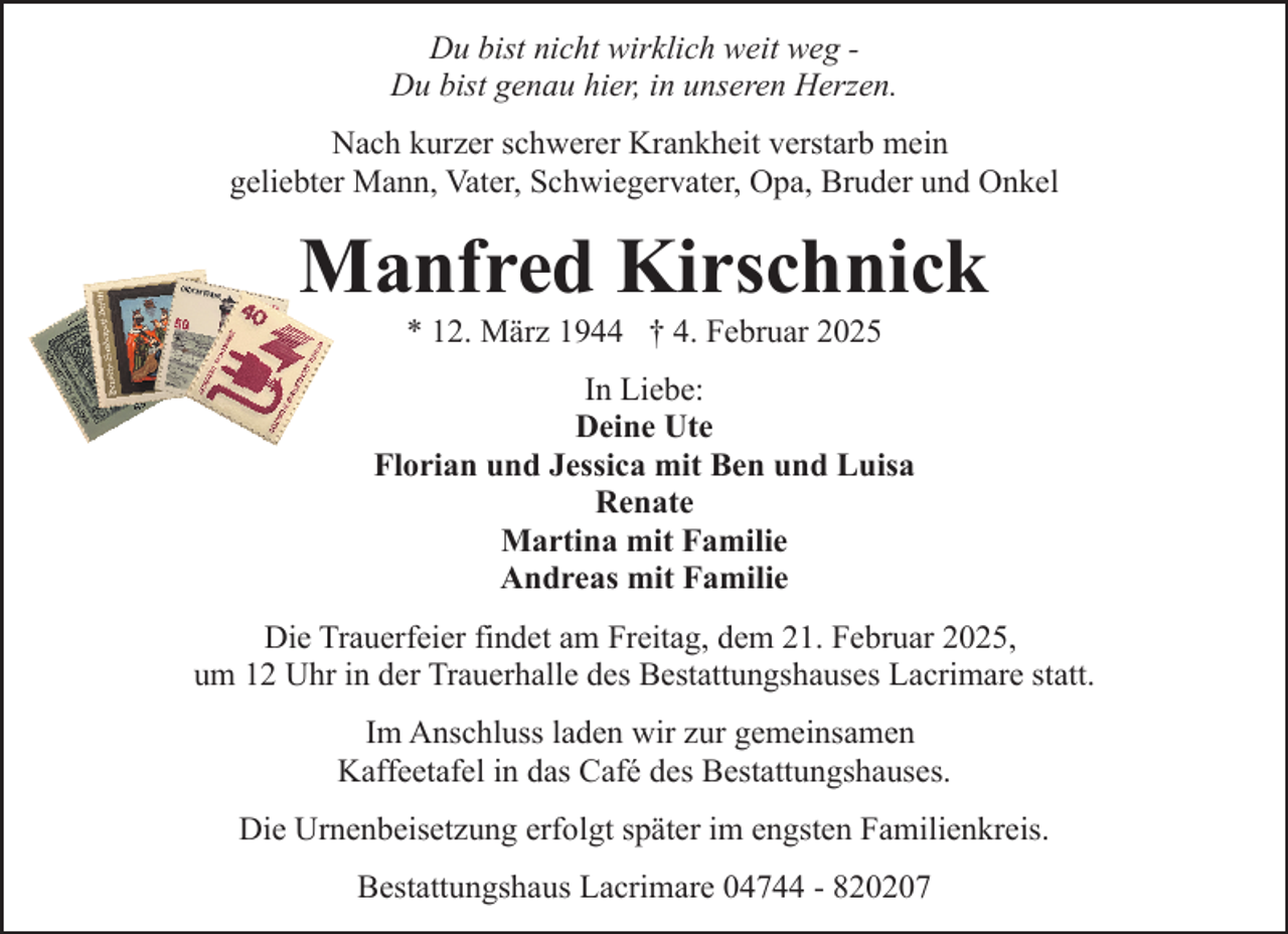 <p>Du bist nicht wirklich weit weg Du bist genau hier, in unseren Herzen.<br />Nach kurzer schwerer Krankheit verstarb mein<br />geliebter Mann, Vater, Schwiegervater, Opa, Bruder und Onkel</p><p>Manfred Kirschnick<br />* 12. März 1944 † 4. Februar 2025</p><p>In Liebe:<br />Deine Ute<br />Florian und Jessica mit Ben und Luisa<br />Renate<br />Martina mit Familie<br />Andreas mit Familie<br />Die Trauerfeier findet am Freitag, dem 21. Februar 2025,<br />um 12 Uhr in der Trauerhalle des Bestattungshauses Lacrimare statt.<br />Im Anschluss laden wir zur gemeinsamen<br />Kaffeetafel in das Café des Bestattungshauses.<br />Die Urnenbeisetzung erfolgt später im engsten Familienkreis.<br />Bestattungshaus Lacrimare 04744 - 820207</p>
