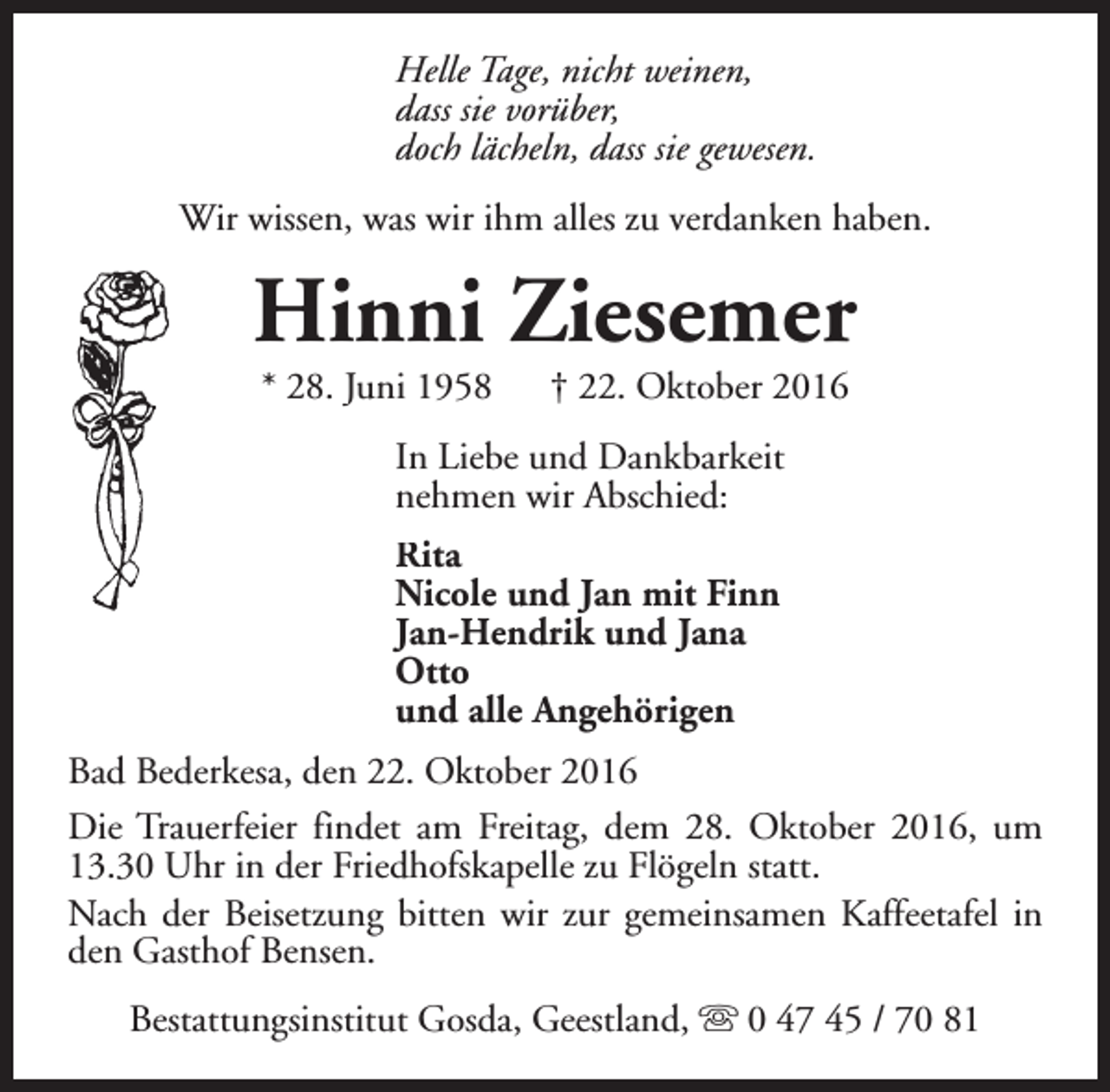 <p>Helle Tage, nicht weinen,<br />dass sie vorüber,<br />doch lächeln, dass sie gewesen.<br />Wir wissen, was wir ihm alles zu verdanken haben.</p><p>Hinni Ziesemer<br />* 28. Juni 1958</p><p>† 22. Oktober 2016</p><p>In Liebe und Dankbarkeit<br />nehmen wir Abschied:<br />Rita<br />Nicole und Jan mit Finn<br />Jan-Hendrik und Jana<br />Otto<br />und alle Angehörigen<br />Bad Bederkesa, den 22. Oktober 2016<br />Die Trauerfeier findet am Freitag, dem 28. Oktober 2016, um<br />13.30 Uhr in der Friedhofskapelle zu Flögeln statt.<br />Nach der Beisetzung bitten wir zur gemeinsamen Kaffeetafel in<br />den Gasthof Bensen.<br />Bestattungsinstitut Gosda, Geestland, s 0 47 45 / 70 81</p>