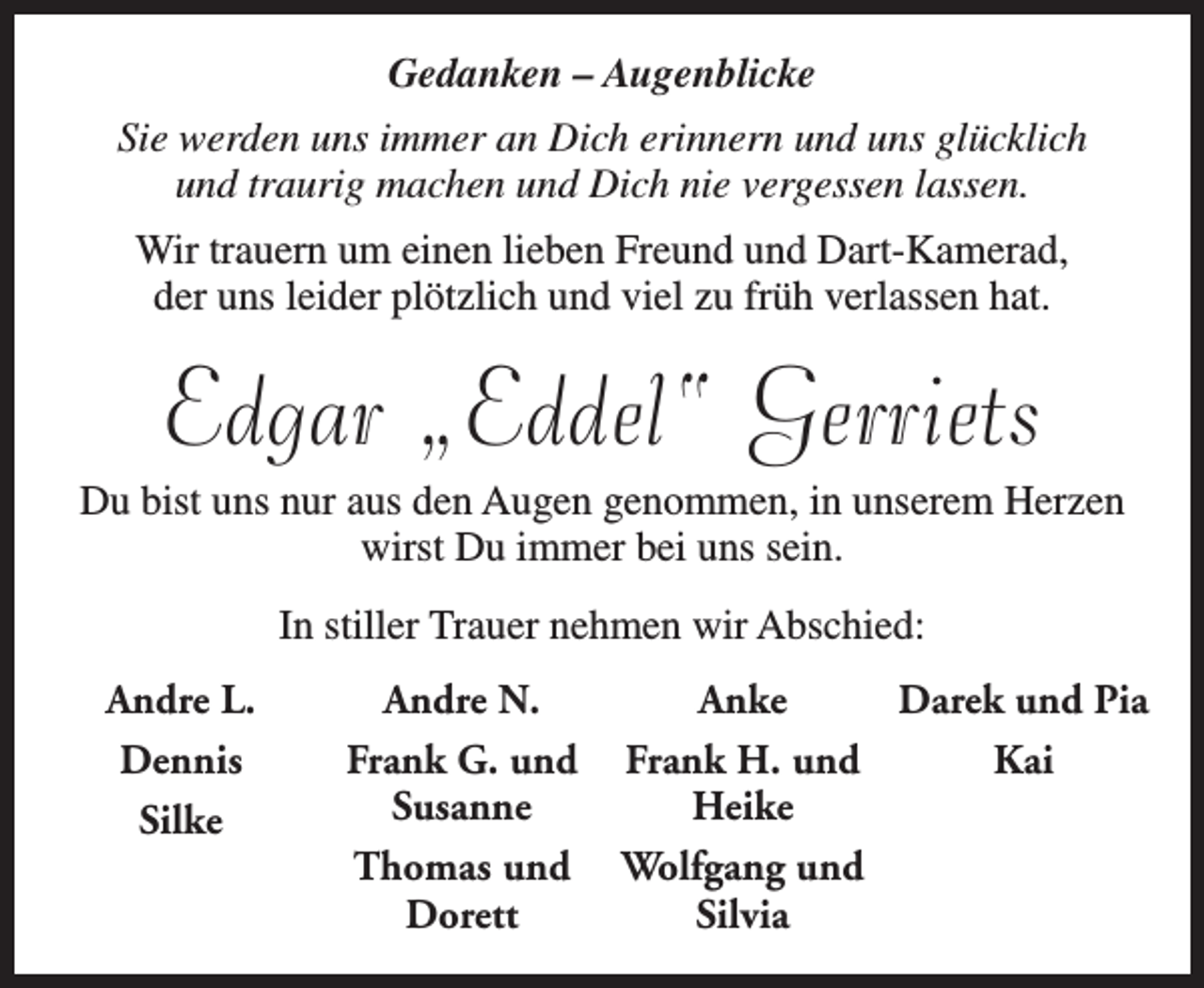 <p>Gedanken – Augenblicke<br />Sie werden uns immer an Dich erinnern und uns glücklich<br />und traurig machen und Dich nie vergessen lassen.<br />Wir trauern um einen lieben Freund und Dart-Kamerad,<br />der uns leider plötzlich und viel zu früh verlassen hat.</p><p>Edgar „Eddel“ Gerriets</p><p>Du bist uns nur aus den Augen genommen, in unserem Herzen<br />wirst Du immer bei uns sein.<br />In stiller Trauer nehmen wir Abschied:<br />Andre L.<br />Dennis<br />Silke</p><p>Andre N.<br />Frank G. und<br />Susanne<br />Thomas und<br />Dorett</p><p>Anke<br />Darek und Pia<br />Frank H. und<br />Kai<br />Heike<br />Wolfgang und<br />Silvia</p>