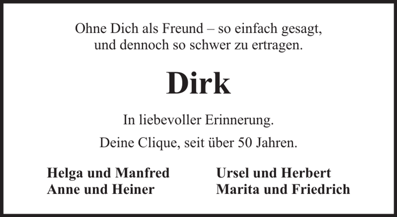 <p>Ohne Dich als Freund – so einfach gesagt,<br />und dennoch so schwer zu ertragen.</p><p>Dirk<br />In liebevoller Erinnerung.<br />Deine Clique, seit über 50 Jahren.<br />Helga und Manfred<br />Anne und Heiner</p><p>Ursel und Herbert<br />Marita und Friedrich</p>