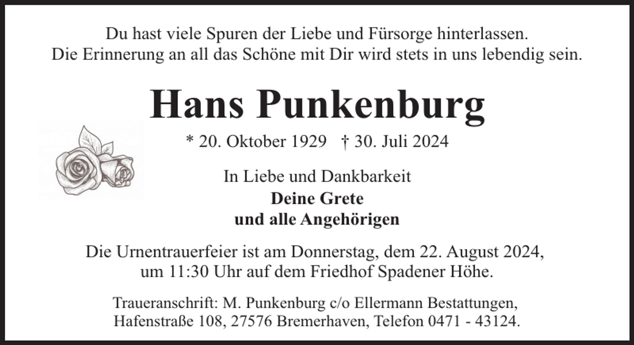 <p>Du hast viele Spuren der Liebe und Fürsorge hinterlassen.<br />Die Erinnerung an all das Schöne mit Dir wird stets in uns lebendig sein.</p><p>Hans Punkenburg<br />* 20. Oktober 1929 † 30. Juli 2024<br />In Liebe und Dankbarkeit<br />Deine Grete<br />und alle Angehörigen<br />Die Urnentrauerfeier ist am Donnerstag, dem 22. August 2024,<br />um 11:30 Uhr auf dem Friedhof Spadener Höhe.<br />Traueranschrift: M. Punkenburg c/o Ellermann Bestattungen,<br />Hafenstraße 108, 27576 Bremerhaven, Telefon 0471 - 43124.</p>
