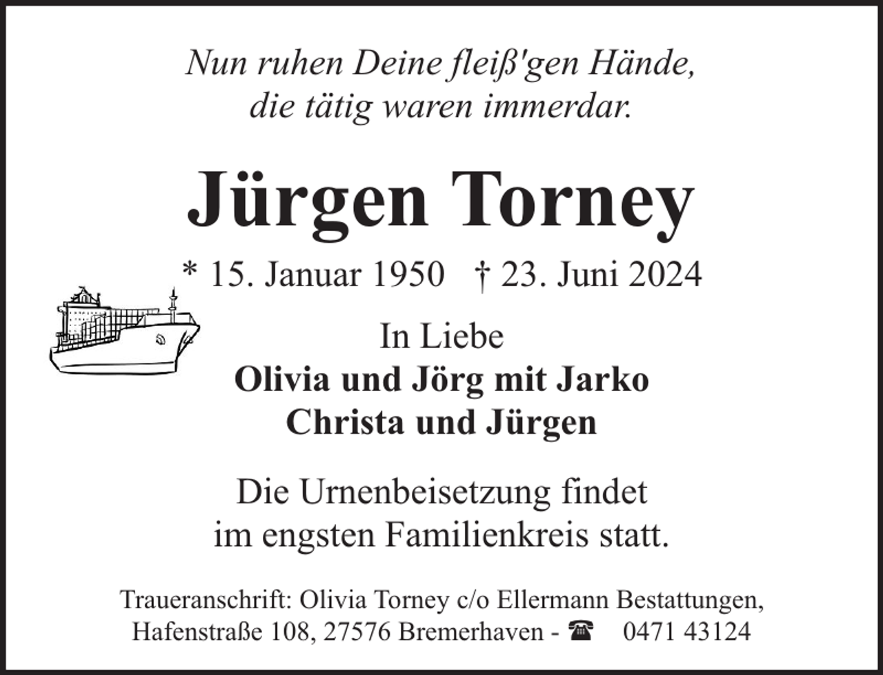 <p>Nun ruhen Deine fleiß'gen Hände,<br />die tätig waren immerdar.</p><p>Jürgen Torney</p><p>* 15. Januar 1950 † 23. Juni 2024<br />In Liebe<br />Olivia und Jörg mit Jarko<br />Christa und Jürgen<br />Die Urnenbeisetzung findet<br />im engsten Familienkreis statt.<br />Traueranschrift: Olivia Torney c/o Ellermann Bestattungen,<br />Hafenstraße 108, 27576 Bremerhaven - ( 0471 43124</p>