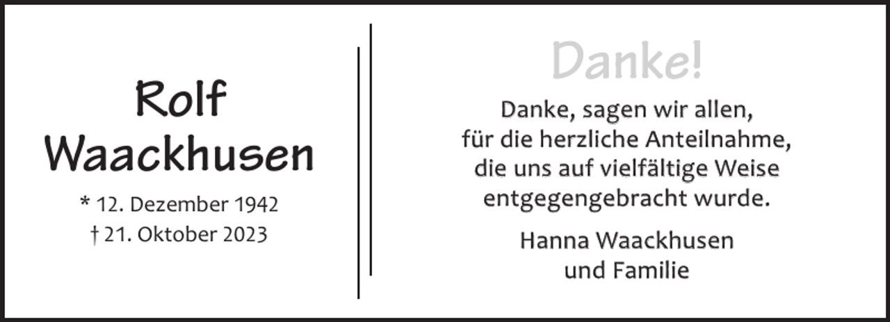<p>Rolf<br />Waackhusen<br />* 12. Dezember 1942<br />† 21. Oktober 2023</p><p>Danke, sagen wir allen,<br />für die herzliche Anteilnahme,<br />die uns auf vielfältige Weise<br />entgegengebracht wurde.<br />Hanna Waackhusen<br />und Familie</p>