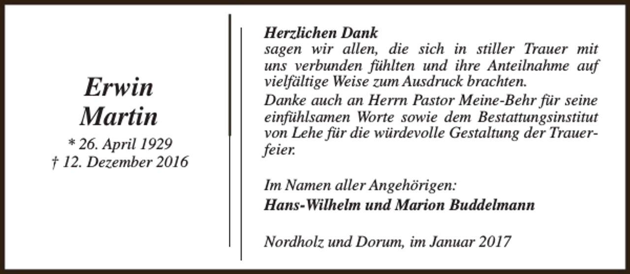 <p>Erwin<br />Martin</p><p>* 26. April 1929<br />† 12. Dezember 2016</p><p>Herzlichen Dank<br />sagen wir allen, die sich in stiller Trauer mit<br />uns verbunden fühlten und ihre Anteilnahme auf<br />vielfältige Weise zum Ausdruck brachten.<br />Danke auch an Herrn Pastor Meine-Behr für seine<br />einfühlsamen Worte sowie dem Bestattungsinstitut<br />von Lehe für die würdevolle Gestaltung der Trauerfeier.<br />Im Namen aller Angehörigen:<br />Hans-Wilhelm und Marion Buddelmann<br />Nordholz und Dorum, im Januar 2017</p>