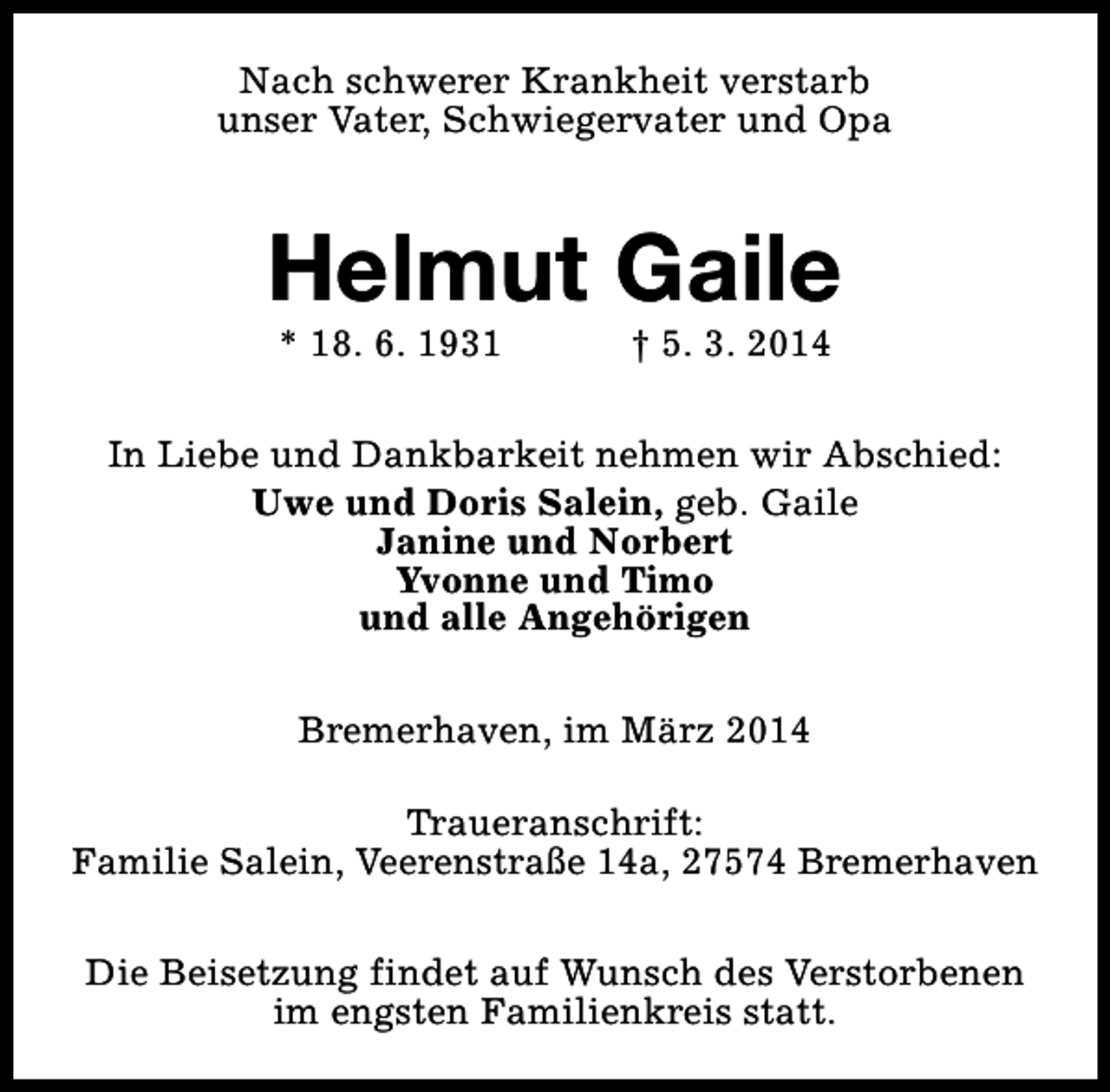 <p>Nach schwerer Krankheit verstarb<br />unser Vater, Schwiegervater und Opa</p><p>Helmut Gaile<br />* 18. 6. 1931</p><p>† 5. 3. 2014</p><p>In Liebe und Dankbarkeit nehmen wir Abschied:<br />Uwe und Doris Salein, geb. Gaile<br />Janine und Norbert<br />Yvonne und Timo<br />und alle Angehörigen<br />Bremerhaven, im März 2014<br />Traueranschrift:<br />Familie Salein, Veerenstraße 14a, 27574 Bremerhaven<br />Die Beisetzung findet auf Wunsch des Verstorbenen<br />im engsten Familienkreis statt.</p>