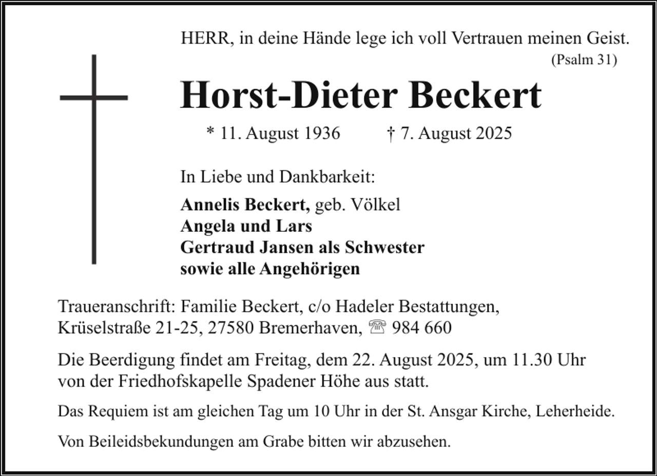 <p>HERR, in deine Hände lege ich voll Vertrauen meinen Geist.<br />(Psalm 31)</p><p>Horst-Dieter Beckert<br />* 11. August 1936</p><p>† 7. August 2025</p><p>In Liebe und Dankbarkeit:<br />Annelis Beckert, geb. Völkel<br />Angela und Lars<br />Gertraud Jansen als Schwester<br />sowie alle Angehörigen<br />Traueranschrift: Familie Beckert, c/o Hadeler Bestattungen,<br />Krüselstraße 21-25, 27580 Bremerhaven, ' 984 660<br />Die Beerdigung findet am Freitag, dem 22. August 2025, um 11.30 Uhr<br />von der Friedhofskapelle Spadener Höhe aus statt.<br />Das Requiem ist am gleichen Tag um 10 Uhr in der St. Ansgar Kirche, Leherheide.<br />Von Beileidsbekundungen am Grabe bitten wir abzusehen.</p>